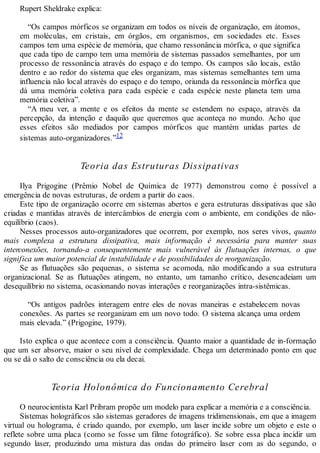 Rupert Sheldrake explica:
“Os campos mórficos se organizam em todos os níveis de organização, em átomos,
em moléculas, em cristais, em órgãos, em organismos, em sociedades etc. Esses
campos tem uma espécie de memória, que chamo ressonância mórfica, o que significa
que cada tipo de campo tem uma memória de sistemas passados semelhantes, por um
processo de ressonância através do espaço e do tempo. Os campos são locais, estão
dentro e ao redor do sistema que eles organizam, mas sistemas semelhantes tem uma
influencia não local através do espaço e do tempo, oriunda da ressonância mórfica que
dá uma memória coletiva para cada espécie e cada espécie neste planeta tem uma
memória coletiva”.
“A meu ver, a mente e os efeitos da mente se estendem no espaço, através da
percepção, da intenção e daquilo que queremos que aconteça no mundo. Acho que
esses efeitos são mediados por campos mórficos que mantém unidas partes de
sistemas auto-organizadores.”12
Teoria das Estruturas Dissipativas
Ilya Prigogine (Prêmio Nobel de Química de 1977) demonstrou como é possível a
emergência de novas estruturas, de ordem a partir do caos.
Este tipo de organização ocorre em sistemas abertos e gera estruturas dissipativas que são
criadas e mantidas através de intercâmbios de energia com o ambiente, em condições de não-
equilíbrio (caos).
Nesses processos auto-organizadores que ocorrem, por exemplo, nos seres vivos, quanto
mais complexa a estrutura dissipativa, mais informação é necessária para manter suas
interconexões, tornando-a consequentemente mais vulnerável às flutuações internas, o que
significa um maior potencial de instabilidade e de possibilidades de reorganização.
Se as flutuações são pequenas, o sistema se acomoda, não modificando a sua estrutura
organizacional. Se as flutuações atingem, no entanto, um tamanho crítico, desencadeiam um
desequilíbrio no sistema, ocasionando novas interações e reorganizações intra-sistêmicas.
“Os antigos padrões interagem entre eles de novas maneiras e estabelecem novas
conexões. As partes se reorganizam em um novo todo. O sistema alcança uma ordem
mais elevada.” (Prigogine, 1979).
Isto explica o que acontece com a consciência. Quanto maior a quantidade de in-formação
que um ser absorve, maior o seu nível de complexidade. Chega um determinado ponto em que
ou se dá o salto de consciência ou ela decai.
Teoria Holonômica do Funcionamento Cerebral
O neurocientista Karl Pribram propõe um modelo para explicar a memória e a consciência.
Sistemas holográficos são sistemas geradores de imagens tridimensionais, em que a imagem
virtual ou holograma, é criado quando, por exemplo, um laser incide sobre um objeto e este o
reflete sobre uma placa (como se fosse um filme fotográfico). Se sobre essa placa incidir um
segundo laser, produzindo uma mistura das ondas do primeiro laser com as do segundo, o
 