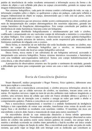 padrão de interferência de ondas resultante armazenará a informação acerca da forma e do
volume do objeto e será refletido pela placa no espaço circunvizinho, gerando no espaço uma
imagem tridimensional do objeto.
Nos sistemas holográficos, cada parte do sistema contém a informação do todo, ou seja, a
informação completa sobre o objeto; se quebrarmos a placa em pedaços, cada parte refletirá a
imagem tridimensional do objeto no espaço, demonstrando que o todo está nas partes, assim
como cada parte está no todo.
Pribram demonstrou que um processo similar ocorre continuamente no córtex cerebral, por
meio da interpenetração dos campos eletromagnéticos dos neurônios adjacentes, gerando um
campo harmônico de frequências eletromagnéticas. Este campo constituído por padrões de
interferência de ondas harmônicas funciona como um holograma.
É um campo distribuído holograficamente e simultaneamente por todo o cérebro,
codificando e armazenando em um vastíssimo campo de informação a memória e a consciência
no plano biológico. Este campo é capaz de nos interconectar ao campo quântico-holográfico
subatômico da própria estrutura do universo, sendo assim responsável pela emergência dos
fenômenos espirituais de religação com o cosmos.
Desta forma, as memórias de um indivíduo não estão localizadas somente no cérebro, mas
também no campo de informação holográfica que o envolve, se interconectando
instantaneamente de modo não local ao campo holográfico universal.
Dessa forma, nossa mente é um subsistema de um holograma universal, acessando e
interpretando este universo holográfico. Somos sistemas interativos ressonantes e harmônicos
com esta totalidade auto-organizadora indivisível. Somos este campo holoinformacional da
consciência, e não observadores externos a ela13.
A perspectiva de observadores externos nos fez perder o sentimento de unicidade, gerando
a dificuldade que temos para compreender que somos um com o todo e não uma parte isolada
dele.
Teoria da Consciência Quântica
Stuart Hameroff, médico pesquisador e Roger Penrose, físico quântico, elaboraram uma
teoria para explicar a consciência.
De acordo com a neurociência convencional, o cérebro processa informações através de
impulsos elétricos que as células nervosas do cérebro, ou neurônios, trocam umas com as
outras. Os impulsos nervosos viajam no meio de um dos ambientes mais ruidosos imagináveis; o
cérebro, uma estrutura densa de células que estão em franca atividade elétrica e química e é
exatamente este tipo de interação com a matéria e energia ao redor que tende a abafar o
comportamento quântico. Poderia a consciência ser um evento quântico?
Para a neurociência computacional, o neurônio é a unidade fundamental da inteligência
biológica e tem capacidades de somar suas entradas, transformar estas somas de acordo com
regras fixas e de distribuir os resultados com neurônios vizinhos. O neurônios são ricos em
microtúbulos e através deles fazem a transmissão de sinais para outros neurônios14.
Os microtúbulos devido às suas minúsculas dimensões e forma tubular apresentam
propriedades quânticas únicas. Normalmente, qualquer pulso de uma energia vibracional ou outra
dentro do cérebro não poderia existir numa mistura quântica de estados, isto porque toda a
matéria e atividade ocorrendo no cérebro iriam perturbá-la e fazê-la escolher um único estado
instantaneamente (colapso da função de onda). Mas o microtúbulo pode isolar um pulso do ruído
restante, que pode viajar ao longo dele sem interagir com as moléculas que constituem as
 