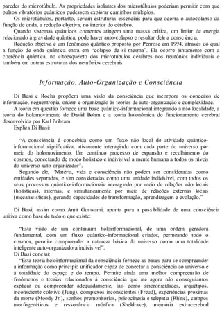 paredes do microtúbulo. As propriedades isolantes dos microtúbulos poderiam permitir com que
pulsos vibratórios quânticos pudessem explorar caminhos múltiplos.
Os microtúbulos, portanto, seriam estruturas essenciais para que ocorra o autocolapso da
função de onda, a redução objetiva, no interior do cérebro.
Quando sistemas quânticos coerentes atingem uma massa crítica, um limiar de energia
relacionado à gravidade quântica, pode haver auto-colapso e resultar dele a consciência.
Redução objetiva é um fenômeno quântico proposto por Penrose em 1994, através do qual
a função de onda quântica entra em “colapso de si mesma”. Ela ocorre juntamente com a
coerência quântica, no citoesqueleto dos microtúbulos celulares nos neurônios individuais e
também em outras estruturas dos neurônios cerebrais.
Informação, Auto-Organização e Consciência
Di Biasi e Rocha propõem uma visão da consciência que incorpora os conceitos de
informação, neguentropia, ordem e organização às teorias de auto-organização e complexidade.
Ateoria em questão fornece uma base quântico-informacional integrando a não localidade, a
teoria do holomovimento de David Bohm e a teoria holonômica do funcionamento cerebral
desenvolvida por Karl Pribram.
Explica Di Biasi:
“A consciência é concebida como um fluxo não local de atividade quântico-
informacional significativa, ativamente interagindo com cada parte do universo por
meio do holomovimento. Um contínuo processo de expansão e recolhimento do
cosmos, conectando de modo holístico e indivisível a mente humana a todos os níveis
do universo auto-organizador”.
Segundo ele, “Matéria, vida e consciência não podem ser consideradas como
entidades separadas, e sim consideradas como uma unidade indivisível, com todos os
seus processos quântico-informacionais interagindo por meio de relações não locais
(holísticas), internas, e simultaneamente por meio de relações externas locais
(mecanicísticas), gerando capacidades de transformação, aprendizagem e evolução.”
Di Biasi, assim como Amit Goswami, aponta para a possibilidade de uma consciência
unitiva como base de tudo o que existe:
“Esta visão de um continuum holoinformacional, de uma ordem geradora
fundamental, com um fluxo quântico-informacional criador, permeando todo o
cosmos, permite compreender a natureza básica do universo como uma totalidade
inteligente auto-organizadora indivisível”.
Di Biasi conclui:
“Esta teoria holoinformacional da consciência fornece as bases para se compreender
a informação como princípio unificador capaz de conectar a consciência ao universo e
à totalidade do espaço e do tempo. Permite ainda uma melhor compreensão de
fenômenos e teorias relacionados à consciência que até agora não conseguíamos
explicar ou compreender adequadamente, tais como sincronicidades, arquétipos,
inconsciente coletivo (Jung), complexos inconscientes (Freud), experiências próximas
da morte (Moody Jr.), sonhos premonitórios, psicocinesia e telepatia (Rhine), campos
morfogenéticos e ressonância mórfica (Sheldrake), memória extracerebral
 
