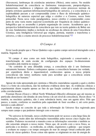 (Stevenson), lembranças de existências anteriores (Weiss), entre outros. No modelo
holoinformacional da consciência os fenômenos transpessoais, parapsicológicos,
paranormais, mediúnicos e religiosos são entendidos como processos normais da
própria estrutura quantum-informacional-holográfica do universo, e a consciência e a
espiritualidade passam a ser compreendida como o fluxo de informação quântico-
holográfica de natureza espectral que religa o cérebro e o Cosmos, nossa fonte
primordial. Nesta nova visão paradigmática, nosso cérebro é compreendido como
parte de uma vasta mente espectral (constituída por frequência de ondas) quântico-
holográfica que se assemelha à própria organização do cosmo. Acreditamos que a
perspectiva holoinformacional da consciência que tem na teoria quântica de Bohm um
de seus fundamentos implica a inclusão no arcabouço da ciência de uma Consciência
Cósmica, uma Inteligência Universal que origina, permeia, mantém e transforma o
universo, a vida e a mente através do processo holoinformacional.”15
O Campo A
Ervin Laszlo propõe que o Vácuo Quântico seja o quinto campo universal interagindo com a
matéria. Segundo ele:
“O campo A atua como um meio holográfico, registrando e conservando a
transformação de onda escalar da configuração dos espaços 3n-dimensionais
assumidos pela matéria no espaço.”
“Ao contrário de uma difundida crença, a consciência não é um fenômeno
unicamente humano. Embora conheçamos apenas a consciência humana (na verdade,
por experiência direta e inquestionável, conhecemos apenas a nossa própria
consciência) não temos nenhuma razão para acreditar que a consciência estaria
limitada ao ser humano.”
Apesar da visão apresentada por cientistas e filósofos materialistas segundo a qual o cérebro
físico é a fonte da consciência, não há nenhuma evidência deste tipo. As evidências clínicas e
experimentais dizem respeito apenas ao fato de que função cerebral e estado de consciência
estão correlacionados.
Freeman Dyson (físico) e Alfred North Whitehead (filósofo) afirmaram que até mesmo as
partículas elementares são dotadas de uma forma e de um nível de consciência. Dyson disse: “A
matéria, na mecânica quântica, não é uma substância inerte, mas um agente ativo. Pelo que
parece, a mente, conforme se manifesta pela capacidade de fazer escolhas é, até certo ponto,
inerente a cada elétron”.
Laszlo avança no conceito de que toda a informação do Universo fica registrada para
sempre num campo e que podemos interagir com o mesmo:
“No universo in-formado, nosso cérebro/mente pode ter acesso a uma larga faixa de
informações, muito além das informações transmitidas pelos nossos cinco órgãos dos
sentidos. Podemos reconstruir a maneira como as informações sensoriais e também as
não sensoriais atingem a nossa mente. Vimos que, de acordo com a nova física, as
partículas e os átomos – as moléculas, as células, organismos e galáxias – que surgem
e evoluem no espaço e no tempo emergem do mar de energia virtual conhecido pelo
nome de vácuo quântico. Essas coisas não apenas se originaram no mar de energia do
 