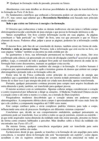 ➢ Qualquer in-formação vinda do passado, presente ou futuro.
Abordaremos com mais detalhes as diversas possibilidades de aplicação da transferência de
in-formação na Parte II do livro.
Os fundamentos científicos que embasam a ferramenta podem ser encontrados nas Partes
III e IV, mas vamos aqui adiantar que a Ressonância Harmônica está baseada num princípio
muito simples:
Tudo o que existe no Universo é energia e in-formação.
O Universo que conhecemos e todos os demais multiversos são um único e infinito campo
eletromagnético/escalar constituído de pura energia e que possui in-formação intrínseca a ele.
Vamos exemplificar. Um livro contém informação escrita em suas páginas. As páginas
constituem o “lado partícula” ou “sólido” do livro, uma vez que possuem o que os físicos
chamam de massa. Podemos olhar, palpar e pesar as páginas; podemos ler a informação contida
nelas.
O mesmo livro, pelo fato de ser constituído de átomos, também existe em forma de onda.
Partícula e onda ao mesmo tempo. Portanto, toda a informação que está escrita no livro, em
suas páginas “sólidas” também se encontra na onda emitida por ele.
Se queimarmos o livro, sua informação permanecerá na fumaça e nas cinzas, fato esse
confirmado pela ciência e já apresentado em revista de divulgação científica2 acessível ao grande
público. Logo, o conteúdo de todo e qualquer livro pode ser transferido através de ondas de in-
formação bem como documentos, manuais ou qualquer coisa escrita.
Os pensamentos e sentimentos também são energia e in-formação. O cérebro humano é
composto por, aproximadamente, um quilo e trezentos gramas de átomos que emitem um campo
eletromagnético portando toda a in-formação sobre ele.
Existe uma lei da Física conhecida como princípio da conservação de energia que
estabelece que a quantidade total de energia em um sistema isolado permanece constante. Outra
forma de se dizer isso é que energia não pode ser criada nem destruída, apenas transformada.
Portanto, qualquer pensamento continua presente para sempre num arquivo localizado em
outra dimensão e pode, também, ser transferido para qualquer pessoa.
O mesmo acontece com os sentimentos. Algumas culturas antigas consideravam o coração
o centro responsável por influenciar e dirigir as emoções. A Medicina Tradicional Chinesa encara
o coração como o elo entre a mente e o corpo, ou a morada do Shen (espírito).
Pesquisadores modernos descobriram que o coração emana um poderoso campo
eletromagnético. A componente elétrica deste campo é aproximadamente 60 vezes mais forte do
que a do cérebro; a componente magnética até 5.000 vezes maior.
Este campo cardíaco pulsa e envia complexos padrões rítmicos para todo o corpo,
influenciando uma série de processos fisiológicos em diferentes sistemas corporais3.
Concluímos que, devido ao seu comportamento ondulatório, qualquer pensamento ou
sentimento pode ser transferido. Isso se refere a todos os que já existiram, existem ou existirão –
já que estão arquivados numa dimensão da realidade onde não existe passado, presente ou futuro
da forma como estamos habituados a perceber. Mais detalhes sobre a física da realidade são
encontrados nas Partes III e IV.
Da mesma forma, qualquer consciência arquetípica pode ser transferida para outra
consciência já que ambas são ondas.
Esclarecemos desde já que, quando se transfere a in-formação de um arquétipo para outra
consciência, o receptor desta in-formação não está “incorporando um espírito”, como alguns
acreditam e sim os registros oriundos dos corpos mental e/ou emocional ou todas as
 