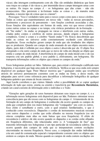 vácuo; elas interagem continuamente com ele. Elas são entidades dinâmicas que leem
seus traços no campo A do vácuo e, por intermédio desse campo interagem umas com
as outras. Os traços no campo A – os hologramas que elas criam – não são
evanescentes. Eles persistem e in-formam todas as coisas e , de maneira mais
imediata, o mesmo tipo de coisas que os criaram”.
Prossegue: “Isso é verdadeiro tanto para o nosso corpo como para o nosso cérebro.
Todas as coisas que experimentamos em nossa vida – todas as nossas percepções,
sentimentos e processos de pensamento – tem funções cerebrais associadas a elas.
Essas funções têm equivalentes em formas de onda, uma vez que nosso cérebro,
como outras coisas no espaço e no tempo, cria vórtices portadores de in-formação –
ele “faz ondas”. As ondas se propagam no vácuo e interferem com outras ondas,
criadas pelos corpos e cérebros de outras pessoas, dando origem a hologramas
complexos. Como o corpo e o cérebro “fazem ondas”? Os físicos descobriram que
todas as coisas no universo estão constantemente oscilando com diferentes
frequências. Essas oscilações geram campo de onda que são irradiados dos objetos
que os produzem. Quando um campo de onda emanado de um objeto encontra outro
objeto, parte dele é refletida por esse objeto e outra é absorvida por ele. O objeto fica
energizado e cria outro campo de onda que se move de volta em direção ao objeto que
emitiu o campo de onda inicial. A interferência do campo de onda inicial com o de sua
resposta cria um padrão global, e esse padrão é, efetivamente, um holograma. Ele
transporta informações sobre os objetos que criaram os campos de onda.”
Esses hologramas podem ser lidos. Sabemos que, para extrair a informação codificada num
holograma, é necessário que haja uma onda de referência. Verifica-se que essa onda está sempre
disponível em qualquer lugar. Peter Marcer mostrou que “ quaisquer ondas que reverberem
através do universo permanecem coerentes com as ondas na fonte, e desse modo, são
adequadas para servir como referencia para decodificar a informação holográfica de qualquer
holograma quântico que emana de locais remotos.”
Aqui Laszlo corrobora o que viemos falando sobre a possibilidade de se captar qualquer
informação de tudo que existe, existiu ou existirá e transferi-la por Ressonância Harmônica,
criando um canal coerente de informação entre o indivíduo e o Todo:
“Gerações após gerações de seres humanos deixaram seus traços no campo A, e a
informação nesses hologramas está disponível para ser lida. Podemos sintonizar nossa
consciência para que ela ressoe com os hologramas do campo A. A transmissão de in-
formação de um campo de hologramas é conhecida: ela ocorre quando os campos de
onda que compõem dois (ou mais) hologramas são “conjugados” uns com os outros.
Esse efeito é semelhante a outro, com o qual estamos familiarizados, e que é
conhecido como ressonância. Diapasões e cordas de instrumentos musicais ressoam
com outros diapasões e cordas que estão afinados na mesma frequência (ou em
oitavas completas mais altas ou mais baixas que essa frequência). O efeito de
ressonância é seletivo: ele não ocorre quando os diapasões e as cordas estão afinados
em frequência diferentes, não relacionadas entre si. A “conjugação de fase” que
transmite informação nos hologramas é um tipo particular de ressonância seletiva. Ela
ocorre quando dois campos de onda que se interpenetram contem oscilações
sincronizadas na mesma frequência. Nesse caso, a conjunção das ondas individuais
cria um canal de comunicação espacial e temporalmente coerente entre os objetos que
emitem os campos de onda. Mesmo quando os campos de onda contem oscilações em
 