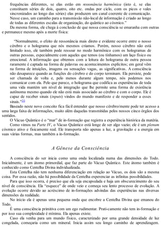 frequências diferentes, se elas estão em ressonância harmônica (isto é, se elas
constituem séries de dois, quatro, oito etc. ondas por ciclo, com os picos e vales
sincronizados ao longo das séries) elas produzem um canal coerente de comunicação.
Nesse caso, um caminho para a transmissão não-local de informação é criado ao longo
de todas as diferentes escalas de organização, do quântico ao cósmico.”
Da mesma forma, ele chega à conclusão de que nossa consciência se emaranha com outras
e permanece mesmo após a morte física:
“Normalmente, o efeito de ressonância mais direto e evidente ocorre entre o nosso
cérebro e o holograma que nós mesmos criamos. Porém, nosso cérebro não está
limitado isso, ele também pode ressoar no modo harmônico com os hologramas de
outras pessoas, especialmente com aqueles que temos (ou tínhamos) um laço físico ou
emocional. A informação que obtemos com a leitura do holograma de outra pessoa
raramente é captada na forma de palavras ou acontecimentos explícitos; em geral vêm
na forma de intuições, imagens ou sensações vagas, as significativas. A consciência
não desaparece quando as funções do cérebro e do corpo terminam. Ela persiste, pode
ser chamada de volta e, pelo menos durante algum tempo, nós podemos nos
comunicar com ela. Pelo que parece, o holograma que codifica as experiências de toda
uma vida mantém um nível de integração que lhe permite uma forma de existência
autônoma mesmo quando ele não está mais associado ao cérebro e com o corpo. Ele é
capaz de receber sinais (inputs) vindos do mundo manifesto e de responder a esses
sinais.”16
Baseado neste novo conceito fica fácil entender que nosso cérebro/mente pode ter acesso a
uma larga faixa de informações, muito além daquelas transmitidas pelos nossos cinco órgãos dos
sentidos.
O Vácuo Quântico é o “mar” de in-formação que registra a experiência histórica da matéria.
Como vimos na Parte IV, o Vácuo Quântico está longe de ser algo vazio; ele é um plenum
cósmico ativo e fisicamente real. Ele transporta não apenas a luz, a gravitação e a energia em
suas várias formas, mas também a in-formação.
A Gênese da Consciência
A consciência do ser inicia como uma onda localizada numa das dimensões do Todo.
Inicialmente, é um átomo primordial, que faz parte do Vácuo Quântico. Este átomo também é
conhecido como Centelha Divina individualizada.
Esta Centelha não tem nenhuma diferenciação em relação ao Vácuo, os dois são a mesma
coisa. Por essa razão, não há possibilidade da Centelha experenciar as infinitas possibilidades.
Para que isso ocorra, é preciso que ela seja encapsulada e haja um obscurecimento do seu
nível de consciência. Ela “esquece” de onde veio e começa seu lento processo de evolução. A
evolução ocorre devido ao acréscimo de in-formações advindas das experiências nas diversas
dimensões da realidade.
No início ela é apenas uma pequena onda que encobre a Centelha Divina que emanou do
Todo.
É uma consciência primitiva com um ego rudimentar. Prati-camente não tem in-formação e
por isso sua complexidade é mínima. Ela apenas existe.
Caso ela venha para um mundo físico, caracterizado por uma grande densidade de luz
congelada, começaria como um mineral. Inicia assim seu longo caminho de aprendizagem.
 