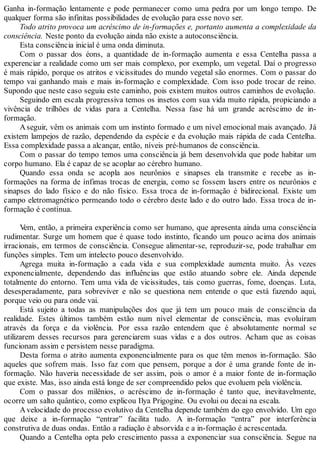 Ganha in-formação lentamente e pode permanecer como uma pedra por um longo tempo. De
qualquer forma são infinitas possibilidades de evolução para esse novo ser.
Todo atrito provoca um acréscimo de in-formações e, portanto aumenta a complexidade da
consciência. Neste ponto da evolução ainda não existe a autoconsciência.
Esta consciência inicial é uma onda diminuta.
Com o passar dos éons, a quantidade de in-formação aumenta e essa Centelha passa a
experenciar a realidade como um ser mais complexo, por exemplo, um vegetal. Daí o progresso
é mais rápido, porque os atritos e vicissitudes do mundo vegetal são enormes. Com o passar do
tempo vai ganhando mais e mais in-formação e complexidade. Com isso pode trocar de reino.
Supondo que neste caso seguiu este caminho, pois existem muitos outros caminhos de evolução.
Seguindo em escala progressiva temos os insetos com sua vida muito rápida, propiciando a
vivência de trilhões de vidas para a Centelha. Nessa fase há um grande acréscimo de in-
formação.
Aseguir, vêm os animais com um instinto formado e um nível emocional mais avançado. Já
existem lampejos de razão, dependendo da espécie e da evolução mais rápida de cada Centelha.
Essa complexidade passa a alcançar, então, níveis pré-humanos de consciência.
Com o passar do tempo temos uma consciência já bem desenvolvida que pode habitar um
corpo humano. Ela é capaz de se acoplar ao cérebro humano.
Quando essa onda se acopla aos neurônios e sinapses ela transmite e recebe as in-
formações na forma de ínfimas trocas de energia, como se fossem lasers entre os neurônios e
sinapses do lado físico e do não físico. Essa troca de in-formação é bidirecional. Existe um
campo eletromagnético permeando todo o cérebro deste lado e do outro lado. Essa troca de in-
formação é contínua.
Vem, então, a primeira experiência como ser humano, que apresenta ainda uma consciência
rudimentar. Surge um homem que é quase todo instinto, ficando um pouco acima dos animais
irracionais, em termos de consciência. Consegue alimentar-se, reproduzir-se, pode trabalhar em
funções simples. Tem um intelecto pouco desenvolvido.
Agrega muita in-formação a cada vida e sua complexidade aumenta muito. Às vezes
exponencialmente, dependendo das influências que estão atuando sobre ele. Ainda depende
totalmente do entorno. Tem uma vida de vicissitudes, tais como guerras, fome, doenças. Luta,
desesperadamente, para sobreviver e não se questiona nem entende o que está fazendo aqui,
porque veio ou para onde vai.
Está sujeito a todas as manipulações dos que já tem um pouco mais de consciência da
realidade. Estes últimos também estão num nível elementar de consciência, mas evoluíram
através da força e da violência. Por essa razão entendem que é absolutamente normal se
utilizarem desses recursos para gerenciarem suas vidas e a dos outros. Acham que as coisas
funcionam assim e persistem nesse paradigma.
Desta forma o atrito aumenta exponencialmente para os que têm menos in-formação. São
aqueles que sofrem mais. Isso faz com que pensem, porque a dor é uma grande fonte de in-
formação. Não haveria necessidade de ser assim, pois o amor é a maior fonte de in-formação
que existe. Mas, isso ainda está longe de ser compreendido pelos que evoluem pela violência.
Com o passar dos milênios, o acréscimo de in-formação é tanto que, inevitavelmente,
ocorre um salto quântico, como explicou Ilya Prigogine. Ou evolui ou decai na escala.
Avelocidade do processo evolutivo da Centelha depende também do ego envolvido. Um ego
que deixe a in-formação “entrar” facilita tudo. A in-formação “entra” por interferência
construtiva de duas ondas. Então a radiação é absorvida e a in-formação é acrescentada.
Quando a Centelha opta pelo crescimento passa a exponenciar sua consciência. Segue na
 