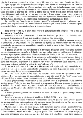 direção de se tornar um grande cientista, grande líder, um gênio, um avatar. E assim por diante.
Após agregar toda a experiência adquirida após tanto tempo, a Centelha passa a ter a mesma
capacidade e complexidade do Campo original, sem perder sua individualidade, como muitos
acreditam. Quando da costa avistamos o mar notamos infinitas ondas que terminam na praia.
Cada uma delas é diferente das demais e nunca mais se repete. Poderíamos nomear cada uma
delas. São ondas individuais. Vivem por um momento e depois voltam para o oceano. A mesma
coisa acontece com a consciência com uma diferença: neste caso a individualidade nunca mais é
perdida. Ganha informação e complexidade, multiplicando a experiência do Todo.
Em seguida, esta Centelha que se unificou com o Vácuo Quântico passa a colaborar com o
processo de exponenciação das outras centelhas em evolução. Nesse ponto, a centelha é puro
amor, criatividade, prazer, contemplação e êxtase contínuos.
Esse processo em si, é lento, mas pode ser exponencialmente acelerado com o uso da
Ressonância Harmônica.
Podemos transferir in-formações de maneira ilimitada, propiciando a exponenciação
constante da consciência. O que levaria milênios pode ser feito numa vida.
Deve-se ressaltar que, a cada exponenciação, aumenta a complexidade e, portanto aumenta
a capacidade de exponenciar. Há um aumento vertiginoso de complexidade da consciência,
propiciando um aumento da capacidade produtiva e criativa sem limites. Uma visão total da
floresta e da árvore.
É preciso entrar em fase para receber a in-formação. Imaginem uma consciência com um
campo gigantesco, por exemplo, a de Buda, cuja aura cobria trezentos quilômetros de diâmetro.
Para que alguém possa receber uma in-formação dele tem de entrar em fase com sua onda.
Dá para entender a dificuldade de se transmitir a in-formação? E no caso humano temos o
cérebro limitando o processo, com um ego que muitas vezes emite uma energia escura contrária
pelos microtúbulos, impedindo a informação de entrar corretamente pelas sinapses. Numa
pessoa que resista, a onda/informação entra aos “solavancos”.
É por esta razão que a Ressonância Harmônica vai sendo mais bem assimilada pelo
usuário a cada dia que passa. Aumentando a frequência de onda da pessoa ela pode absorver
mais e assim por diante, sempre exponenciando.
Embora a pessoa peça uma informação, na verdade quando ela entra o ego atrapalha todo o
processo. É o que acontece na autossabotagem. O ego não quer dividir “seu” espaço com
ninguém. E isso acontece mesmo quando se quer um conhecimento escolar.
A onda que porta esse conhecimento é uma onda do Todo. E o ego muitas vezes não quer
contato com o Todo. Se esse ego fosse dócil e se rendesse a Ele sem nenhuma resistência, a
velocidade de evolução deste ser seria inimaginável, uma vez que todo o conhecimento e
informação do Universo estão disponíveis. Não existe nenhum impedimento ao crescimento e
evolução.
Aideia é que todos ganhem com a evolução de todos. Assim o Todo ganha em experiência e
complexidade.
Essa é a verdadeira alquimia que os ocultistas da Idade Média procuravam.
Nesse ponto a evolução poderia ser extremamente veloz. O ganho de complexidade poderia
ser exponenciado se a pessoa deixasse a in-formação entrar. Se ela entrasse em fase com a outra
consciência que quer compartilhar sua in-formação com ela.
Muitos seres que estão do outro lado, na outra dimensão, querem ajudar e compartilhar seu
conhecimento com os deste lado. Procuram alguém que queira e permita essa troca e
compartilhamento. Desta forma eles conseguem ganhar mais complexidade em menos tempo, já
que assim conseguem atuar no nosso lado e do lado onde está hoje. Isso é troca de in-formação.
 