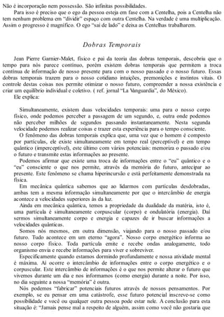 Não é incorporação nem possessão. São infinitas possibilidades.
Para isso é preciso que o ego da pessoa esteja em fase com a Centelha, pois a Centelha não
tem nenhum problema em “dividir” espaço com outra Centelha. Na verdade é uma multiplicação.
Assim o progresso é magnífico. O ego “sai de lado” e deixa as Centelhas trabalharem.
Dobras Temporais
Jean Pierre Garnier-Malet, físico e pai da teoria das dobras temporais, descobriu que o
tempo para nós parece contínuo, porém existem dobras temporais que permitem a troca
contínua de informação de nosso presente para com o nosso passado e o nosso futuro. Essas
dobras temporais trazem para o nosso cotidiano intuições, premonições e instintos vitais. O
controle destas coisas nos permite otimizar o nosso futuro, compreender a nossa existência e
criar um equilíbrio individual e coletivo. ( ref. jornal “La Vanguardia”, do México).
Ele explica:
Simultaneamente, existem duas velocidades temporais: uma para o nosso corpo
físico, onde podemos perceber a passagem de um segundo, e, outra onde podemos
não perceber milhões de segundos passando instantaneamente. Nesta segunda
velocidade podemos realizar coisas e trazer esta experiência para o tempo consciente.
O fenômeno das dobras temporais explica que, uma vez que o homem é composto
por partículas, ele existe simultaneamente em tempo real (perceptível) e em tempo
quântico (imperceptível), este último com vários potenciais: memoriza o passado e/ou
o futuro e transmite estas informações ao presente.
Podemos afirmar que existe uma troca de informações entre o “eu” quântico e o
“eu” consciente o que nos permite, através da memória do futuro, antecipar ao
presente. Este fenômeno se chama hiperincursão e está perfeitamente demonstrada na
física.
Em mecânica quântica sabemos que ao lidarmos com partículas desdobradas,
ambas tem a mesma informação simultaneamente por que o intercâmbio de energia
acontece a velocidades superiores às da luz.
Ainda em mecânica quântica, temos a propriedade da dualidade da matéria, isto é,
uma partícula é simultaneamente corpuscular (corpo) e ondulatória (energia). Daí
sermos simultaneamente corpo e energia e capazes de ir buscar informações a
velocidades quânticas.
Somos nós mesmos, em outra dimensão, viajando para o nosso passado e/ou
futuro. Tudo acontece em um eterno “agora”. Nosso corpo energético informa ao
nosso corpo físico. Toda partícula emite e recebe ondas analogamente, todo
organismo envia e recebe informações para viver e sobreviver.
Especificamente quando estamos dormindo profundamente e nossa atividade mental
é máxima. Aí ocorre o intercâmbio de informações entre o corpo energético e o
corpuscular. Este intercâmbio de informações é o que nos permite alterar o futuro que
vivemos durante um dia e nos informamos (como energia) durante a noite. Por isso,
no dia seguinte a nossa “memória” é outra.
Nós podemos “fabricar” potenciais futuros através de nossos pensamentos. Por
exemplo, se eu pensar em uma catástrofe, esse futuro potencial inscreve-se como
possibilidade e você ou qualquer outra pessoa pode estar nele. A conclusão para esta
situação é: “Jamais pense mal a respeito de alguém, assim como você não gostaria que
 