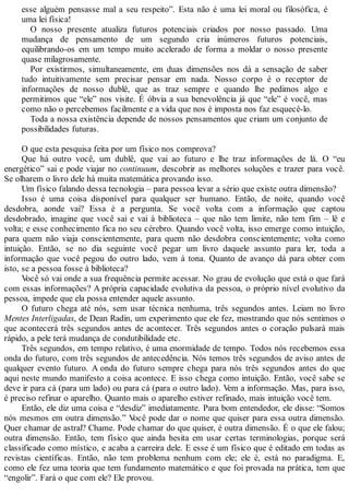 esse alguém pensasse mal a seu respeito”. Esta não é uma lei moral ou filosófica, é
uma lei física!
O nosso presente atualiza futuros potenciais criados por nosso passado. Uma
mudança de pensamento de um segundo cria inúmeros futuros potenciais,
equilibrando-os em um tempo muito acelerado de forma a moldar o nosso presente
quase milagrosamente.
Por existirmos, simultaneamente, em duas dimensões nos dá a sensação de saber
tudo intuitivamente sem precisar pensar em nada. Nosso corpo é o receptor de
informações de nosso dublê, que as traz sempre e quando lhe pedimos algo e
permitimos que “ele” nos visite. É óbvia a sua benevolência já que “ele” é você, mas
como não o percebemos facilmente e a vida que nos é imposta nos faz esquecê-lo.
Toda a nossa existência depende de nossos pensamentos que criam um conjunto de
possibilidades futuras.
O que esta pesquisa feita por um físico nos comprova?
Que há outro você, um dublê, que vai ao futuro e lhe traz informações de lá. O “eu
energético” sai e pode viajar no continuum, descobrir as melhores soluções e trazer para você.
Se olharem o livro dele há muita matemática provando isso.
Um físico falando dessa tecnologia – para pessoa levar a sério que existe outra dimensão?
Isso é uma coisa disponível para qualquer ser humano. Então, de noite, quando você
desdobra, aonde vai? Essa é a pergunta. Se você volta com a informação que captou
desdobrado, imagine que você sai e vai à biblioteca – que não tem limite, não tem fim – lê e
volta; e esse conhecimento fica no seu cérebro. Quando você volta, isso emerge como intuição,
para quem não viaja conscientemente, para quem não desdobra conscientemente; volta como
intuição. Então, se no dia seguinte você pegar um livro daquele assunto para ler, toda a
informação que você pegou do outro lado, vem à tona. Quanto de avanço dá para obter com
isto, se a pessoa fosse à biblioteca?
Você só vai onde a sua frequência permite acessar. No grau de evolução que está o que fará
com essas informações? A própria capacidade evolutiva da pessoa, o próprio nível evolutivo da
pessoa, impede que ela possa entender aquele assunto.
O futuro chega até nós, sem usar técnica nenhuma, três segundos antes. Leiam no livro
Mentes Interligadas, de Dean Radin, um experimento que ele fez, mostrando que nós sentimos o
que acontecerá três segundos antes de acontecer. Três segundos antes o coração pulsará mais
rápido, a pele terá mudança de condutibilidade etc.
Três segundos, em tempo relativo, é uma enormidade de tempo. Todos nós recebemos essa
onda do futuro, com três segundos de antecedência. Nós temos três segundos de aviso antes de
qualquer evento futuro. A onda do futuro sempre chega para nós três segundos antes do que
aqui neste mundo manifesto a coisa acontece. E isso chega como intuição. Então, você sabe se
deve ir para cá (para um lado) ou para cá (para o outro lado). Vem a informação. Mas, para isso,
é preciso refinar o aparelho. Quanto mais o aparelho estiver refinado, mais intuição você tem.
Então, ele diz uma coisa e “desdiz” imediatamente. Para bom entendedor, ele disse: “Somos
nós mesmos em outra dimensão.” Você pode dar o nome que quiser para essa outra dimensão.
Quer chamar de astral? Chame. Pode chamar do que quiser, é outra dimensão. É o que ele falou;
outra dimensão. Então, tem físico que ainda hesita em usar certas terminologias, porque será
classificado como místico, e acaba a carreira dele. E esse é um físico que é editado em todas as
revistas científicas. Então, não tem problema nenhum com ele; ele é, está no paradigma. E,
como ele fez uma teoria que tem fundamento matemático e que foi provada na prática, tem que
“engolir”. Fará o que com ele? Ele provou.
 