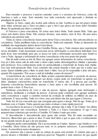 Transferência de Consciência
Para entender o processo é preciso entender como é a estrutura do Universo, como ele
funciona e tudo o mais. Sem entender isso toda conclusão será apressada e limitada ao
paradigma de quem a faz.
Vejamos os fatos, sejam eles aceitos pela ciência ou não. Lembra-se que até pouco tempo
atrás todos achavam que a Terra era plana e que o Sol é que girava em torno dela? Giordano
Bruno foi queimado por dizer o contrário.
O Universo é pura consciência. Só existe uma única Onda. Tudo emana Dela. Tudo que
existe está dentro desta Onda. Não existem divisões, nem dentro, nem lá fora. Há uma única
substância que permeia tudo.
Todas as outras consciências fazem parte desta Única consciência. São subconsciências ou
cocriadores. Todos partilham todas as consciências. Nada está separado. Todas as dimensões da
realidade são organizações dentro desta Consciência.
Cada consciência individual é uma Centelha Divina, que o Todo emanou para experienciar
novas atividades. Cada encarnação acrescenta novas informações à consciência individual. Isso
pode levar uma eternidade para que se possa ter toda a informação necessária para fundir-se
com o Todo. Agregar a informação de outras consciências evita esse prazo tão grande.
Não há nada contra as leis de Deus em agregar outras informações de outras consciências.
Isso já é feito numa sala de aula onde o aluno capta ondas eletromagnéticas faladas e pensadas
pelo professor. Esse conhecimento pode ser potencializado e transferido de forma mais rápida.
Isso tem total permissão Dele. Caso contrário não estaria fazendo o bem que faz a todos que
usam. Quem trabalha para o Bem só pode fazer o Bem. Isso já foi respondido a dois mil anos,
quando Ele respondeu: “Por acaso o mal irá trabalhar contra ele mesmo?”
A transferência da consciência de Buda acelera exponencialmente a ascensão da pessoa.
Toda pessoa tem sete corpos. Qualquer um destes corpos pode ser transferido ou apenas um
deles. Qualquer característica pode ser transferida. E outras não. É a pessoa que escolhe.
Somente consciências benevolentes passam a fazer parte e são escolhidas pela pessoa. Só
podem fazer o bem. É Pura Luz.
Nenhuma consciência irá viver a vida da pessoa. Apenas agregará mais informação e
experiência, facilitando a evolução da pessoa. A pessoa pode continuar sem agregar nenhuma
outra consciência e seguir o caminho normal da evolução de milhões ou bilhões de anos de
sofrimento. É uma escolha. Todo ser é livre, mas está dentro das leis que regem o Universo.
Todo Ser de Luz concorda que seja carregado para quem o deseja. Não há ego. Todos já se
fundiram com o Criador. Todos querem que todos evoluam o mais rápido possível.
A consciência da pessoa é a Centelha Divina, portanto não é dela. É do Criador. Em última
instância ninguém tem consciência. Somente o Todo é a Única Consciência. O ego é uma
pequeníssima cobertura que envolve a Centelha. O Criador é tudo que existe.
O desconhecido é desconhecido para quem não estuda. Não há nada escondido no
Universo. Basta bater que a porta se abre. É mais fácil obter o que se quer com o conhecimento
de um grande mestre do que o de um iniciante.
Ninguém perde a personalidade. Ela é acrescentada ao Criador. Apenas o ego fundiu-se com
a Centelha. Desta forma ele não procura mais só os próprios interesses. A personalidade é
eterna. Aconsciência nunca desaparece.
Ser amoroso não é passar a mão na cabeça de quem está errando. É orientar para que a
pessoa alcance a felicidade o mais depressa possível. Ninguém é mais amoroso do que aquele
 