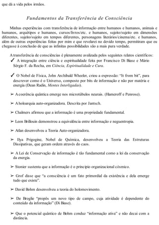 que dá a vida pelos irmãos.
Fundamentos da Transferência de Consciência
Minhas experiências com transferência de informação entre humanos e humanos, animais e
humanos, arquétipos e humanos, cursos/livros/etc. e humanos, sujeito/sujeito em dimensões
diferentes, sujeito/sujeito em tempos diferentes, personagens literários/cinema/etc. e humanos,
além de outras experiências feitas por mim e que revelarei no devido tempo, permitiram que eu
chegasse à conclusão de que as infinitas possibilidades são a mais pura verdade.
Atransferência de consciências é plenamente avalizada pelos seguintes relatos científicos:
✓ A integração entre ciência e espiritualidade feita por Francisco Di Biase e Mário
Sérgio F. da Rocha, em Ciência, Espiritualidade e Cura.
✓ O Nobel de Física, John Archibald Wheeler, criou a expressão: “It from bit”, para
descrever como é o Universo, composto por bits de informação e não por matéria e
energia (Dean Radin, Mentes Interligadas).
➢ Acoerência quântica emerge nos microtúbulos neurais. (Hameroff e Penrose).
➢ Aholoarquia auto-organizadora. Descrita por Jantsch.
➢ Chalmers afirmou que a informação é uma propriedade fundamental.
➢ Leon Brillouin demonstrou a equivalência entre informação e neguentropia.
➢ Atlan desenvolveu a Teoria Auto-organizadora.
➢ Ilya Prigogine, Nobel de Química, desenvolveu a Teoria das Estruturas
Dissipativas, que geram ordem através do caos.
➢ A Lei de Conservação de informação é tão fundamental como a lei da conservação
da energia.
➢ Stonier sustenta que a informação é o principio organizacional cósmico.
➢ Grof disse que “a consciência é um fato primordial da existência e dela emerge
tudo que existe”.
➢ David Bohm desenvolveu a teoria do holomovimento.
➢ De Broglie “propôs um novo tipo de campo, cuja atividade é dependente do
conteúdo da informação” (Di Biase).
➢ Que o potencial quântico de Bohm conduz “informação ativa” e não decai com a
distância.
 