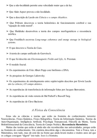 ➢ Que a não-localidade permite uma velocidade maior que a da luz.
➢ Que Alain Aspect provou a não localidade.
➢ Que a descrição de Laszlo em Ciência e o campo Akashico.
➢ Que Pribram descreveu a teoria holonômica de funcionamento cerebral e sua
“equação de onda neural”.
➢ Que Sheldrake desenvolveu a teoria dos campos morfogenéticos e ressonância
mórfica.
➢ Que Froehlisch escreveu Long-range coherence and energy storage in biological
systems.
➢ O que descreve a Teoria do Caos.
➢ Ateoria do campo unificado de Gurwitsch.
➢ O que foi descrito em Electromagnetic Fields and Life, A. Presman.
➢ O modelo fractal.
➢ Os experimentos de Fritz Albert Popp com biofótons e DNA.
➢ As pesquisas de Georges Lakowsky.
➢ Os experimentos de entrelaçamento entre sujeito/sujeito descritos por Erwin Laszlo
em La ciência y El campo akásico.
➢ As experiências de transferência de informação feitas por Jacques Benveniste.
➢ As experiências de visão remota de Hal Puthoff e Russell Targ.
➢ As experiências de Cleve Backster.
A Física da Consciência
Estas são as ciências e teorias que estão na fronteira do conhecimento terrestre:
Neurociências, Física Quântica, Física Holográfica, Teoria da Informação Quântica, Teorias da
Auto-Organização, Inteligência Artificial, Psicologia Transpessoal, Filosofia da Mente, Teoria
Holoinformacional da Consciência, Teoria do Campo Noético, Ressonância Harmônica.
Muitas das teorias que estão aí ainda não são reconhecidas nas universidades, porque estão
na fronteira do conhecimento. Um cientista descobriu algo e documentou. Tem a Física, tem a
Matemática, tem tudo, mas ele está tão na frente que ainda levará muitos e muitos anos até que
os colegas consigam “digerir” isto tudo. Isso é a fronteira.
 