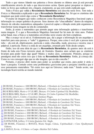 Tudo o que viemos falando nas palestras e livros durante os últimos anos já está provado
cientificamente através de tudo o que descrevemos acima. Quem quiser pesquisar os tópicos e
todos os livros que explicam isto, chegará, exatamente, ao que está sendo explicado aqui.
Toda a Física que valida a Ressonância Harmônica está descrita neste livro. Tem toda a
Física e a Matemática explicando o que a Ressonância Harmônica faz. Só que os cientistas não
imaginam que pode existir algo como a “Ressonância Harmônica”.
O exame de imagem que todos conhecem como Ressonância Magnética funcional capta a
informação no campo quântico da pessoa. Seus átomos são “chacoalhados” dentro da máquina.
Através de cálculos matemáticos adequados é possível captar a vibração emite pelo organismo e
transformar numa imagem na tela do computador.
Então, já existe a matemática que permite pegar uma informação quântica e transformar
numa imagem. É o que a Ressonância Magnética funcional faz há mais de vinte anos. Podem
achar banal, mas a física e a matemática envolvidas neste exame são bem complexas.
Mas o avanço vai só até aí. Evidentemente que, daí a pegar a informação de um arquétipo e
transferir para uma pessoa, o “salto” é gigantesco. Porque, uma coisa é você pôr a pessoa num
tubo – ela está ali, objetivamente, partícula e onda; chacoalha, mede, processa e mostra; mas é
palpável, é partícula. Outra é a onda de um arquétipo, emanado pelo Todo desde sempre.
Então, isso dá uma ideia do que é a Ressonância Harmônica, de quantos anos ela está à
frente de toda esta Física terrestre atual, de fronteira. Quantos anos acham que os cientistas
levariam para poder fazer algo igual? Muitos e muitos anos, certamente. Primeiro, porque no
paradigma atual não existe isso que é feito na Ressonância Harmônica. Então, já começa daí.
Como eu vou conseguir algo que eu não imagino, que eu não conceba ?
Portanto, é preciso abrir mente para poder se acreditar que existe, para poder ir atrás e
fazer a pesquisa. Contudo existe uma problemática gravíssima para a pesquisa científica que é
esse pensamento materialista: “Só existe isso aqui no Universo; nada mais.” Sendo assim, sua
tecnologia ficará restrita ao mundo material.
1 DI BIASE, Francisco e AMOROSO, Richard. A Revolução da Consciência: Ed. Vozes.
2 DI BIASE, Francisco e AMOROSO, Richard. A Revolução da Consciência: Ed. Vozes.
3 BEAUREGARD, Mario e O´LEARY, Denyse. O Cérebro Espiritual: Ed. BestSeller.
4 BEAUREGARD, Mario e O´LEARY, Denyse. O Cérebro Espiritual: Ed. BestSeller.
5 ECCLES, John C. Cérebro e Consciência: Instituto Piaget.
6 DI BIASE, Francisco e AMOROSO, Richard. A Revolução da Consciência: Ed. Vozes.
7 DI BIASE, Francisco e AMOROSO, Richard. A Revolução da Consciência: Ed. Vozes.
8 DI BIASE, Francisco e AMOROSO, Richard. A Revolução da Consciência: Ed. Vozes.
9 GOSWAMI, Amit. O Universo Autoconsciente: São Paulo: Editora Aleph.
10 DI BIASE, Francisco e AMOROSO, Richard. A Revolução da Consciência: Ed. Vozes.
11 DI BIASE, Francisco e AMOROSO, Richard. A Revolução da Consciência: Ed. Vozes.
12 DI BIASE, Francisco e AMOROSO, Richard. A Revolução da Consciência: Ed. Vozes.
13 DI BIASE, Francisco e AMOROSO, Richard. A Revolução da Consciência: Ed. Vozes.
14 SATINOVER, Jeffrey. O Cérebro Quântico: Ed. Aleph.
15 DI BIASE, Francisco e ROCHA, Mario Sergio. Ciência, Espiritualidade e Cura: Qualitymark
Editora.
16 LASZLO, Ervin. A Ciência e o Campo Akáshico: Ed. Cultrix.
 