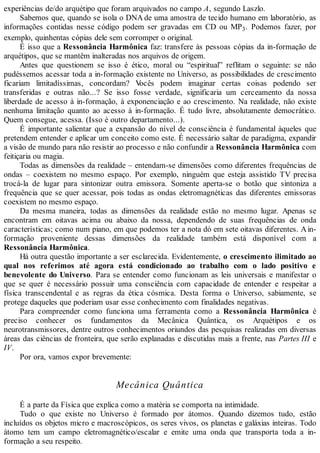 experiências de/do arquétipo que foram arquivados no campo A, segundo Laszlo.
Sabemos que, quando se isola o DNA de uma amostra de tecido humano em laboratório, as
informações contidas nesse código podem ser gravadas em CD ou MP3. Podemos fazer, por
exemplo, quinhentas cópias dele sem corromper o original.
É isso que a Ressonância Harmônica faz: transfere às pessoas cópias da in-formação de
arquétipos, que se mantêm inalteradas nos arquivos de origem.
Antes que questionem se isso é ético, moral ou “espiritual” reflitam o seguinte: se não
pudéssemos acessar toda a in-formação existente no Universo, as possibilidades de crescimento
ficariam limitadíssimas, concordam? Vocês podem imaginar certas coisas podendo ser
transferidas e outras não...? Se isso fosse verdade, significaria um cerceamento da nossa
liberdade de acesso à in-formação, à exponenciação e ao crescimento. Na realidade, não existe
nenhuma limitação quanto ao acesso à in-formação. É tudo livre, absolutamente democrático.
Quem consegue, acessa. (Isso é outro departamento...).
É importante salientar que a expansão do nível de consciência é fundamental àqueles que
pretendem entender e aplicar um conceito como este. É necessário saltar de paradigma, expandir
a visão de mundo para não resistir ao processo e não confundir a Ressonância Harmônica com
feitiçaria ou magia.
Todas as dimensões da realidade – entendam-se dimensões como diferentes frequências de
ondas – coexistem no mesmo espaço. Por exemplo, ninguém que esteja assistido TV precisa
trocá-la de lugar para sintonizar outra emissora. Somente aperta-se o botão que sintoniza a
frequência que se quer acessar, pois todas as ondas eletromagnéticas das diferentes emissoras
coexistem no mesmo espaço.
Da mesma maneira, todas as dimensões da realidade estão no mesmo lugar. Apenas se
encontram em oitavas acima ou abaixo da nossa, dependendo de suas frequências de onda
características; como num piano, em que podemos ter a nota dó em sete oitavas diferentes. Ain-
formação proveniente dessas dimensões da realidade também está disponível com a
Ressonância Harmônica.
Há outra questão importante a ser esclarecida. Evidentemente, o crescimento ilimitado ao
qual nos referimos até agora está condicionado ao trabalho com o lado positivo e
benevolente do Universo. Para se entender como funcionam as leis universais e manifestar o
que se quer é necessário possuir uma consciência com capacidade de entender e respeitar a
física transcendental e as regras da ética cósmica. Desta forma o Universo, sabiamente, se
protege daqueles que poderiam usar esse conhecimento com finalidades negativas.
Para compreender como funciona uma ferramenta como a Ressonância Harmônica é
preciso conhecer os fundamentos da Mecânica Quântica, os Arquétipos e os
neurotransmissores, dentre outros conhecimentos oriundos das pesquisas realizadas em diversas
áreas das ciências de fronteira, que serão explanadas e discutidas mais a frente, nas Partes III e
IV.
Por ora, vamos expor brevemente:
Mecânica Quântica
É a parte da Física que explica como a matéria se comporta na intimidade.
Tudo o que existe no Universo é formado por átomos. Quando dizemos tudo, estão
incluídos os objetos micro e macroscópicos, os seres vivos, os planetas e galáxias inteiras. Todo
átomo tem um campo eletromagnético/escalar e emite uma onda que transporta toda a in-
formação a seu respeito.
 