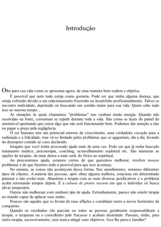 Introdução
Olhe para sua vida como se apresenta agora, de uma maneira bem realista e objetiva.
É possível que nem tudo esteja como gostaria. Pode ser que tenha alguma doença, que
esteja sofrendo devido a um relacionamento frustrado ou insatisfeito profissionalmente. Talvez se
encontre endividado, deprimido ou buscando um sentido maior para sua vida. Quem sabe tudo
isso ao mesmo tempo...
As situações às quais chamamos “problemas” nos roubam muita energia. Quando não
resolvidas na fonte, costumam se repetir durante toda a vida. São como as luzes do painel do
automóvel apontando que existe algo que não está funcionando bem. Podemos dar atenção a elas
ou pagar o preço pela negligência.
O ser humano tem um potencial enorme de crescimento, uma verdadeira vocação para a
realização e a felicidade, mas vê-se limitado pelos problemas que se agigantam, dia a dia, levando
do desespero contido ao caos declarado.
Imagino que você tenha procurado ajuda mais de uma vez. Pode ser que já tenha buscado
tratamento médico, psicoterapia, coaching, aconselhamento espiritual etc. São inúmeras as
opções de terapias, da mais densa a mais sutil, do físico ao espiritual.
Ao procurarmos ajuda, estamos certos de que queremos melhorar, resolver nossos
problemas e de que faremos todo o possível para que isso aconteça.
No entanto, as coisas não acontecem dessa forma. Nos atendimentos, notamos diferentes
tipos de clientes. A maioria das pessoas, após obter alguma melhora, estaciona em determinado
patamar e não evolui mais. Abandona a terapia com as mais diversas justificativas e o problema
acaba retornando tempos depois. É a cultura de pronto socorro em que o indivíduo só busca
alívio temporário.
Outros não melhoram com nenhum tipo de ajuda. Estranhamente, parece não existir terapia
no mundo capaz de aplacar seus males.
Poucos são aqueles que se livram de suas aflições e caminham rumo a novos horizontes de
conquistas.
Quando os resultados são parciais ou nulos as pessoas geralmente responsabilizam a
terapia, o terapeuta ou o conselheiro pelo fracasso e acabam desistindo. Passam, então, para
outra terapia, sucessivamente, sem nunca atingir seus objetivos. Isso lhe parece familiar?
 