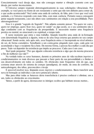 Conscientemente você deseja algo, mas não consegue manter a vibração coerente com seu
desejo, por razões inconscientes.
O Universo sempre responde eletromagneticamente às suas solicitações vibracionais. Por
exemplo, se você passa na frente de um restaurante e sente que não tem dinheiro para comer ali,
o que acaba acontecendo? Você emite uma onda de carência, de falta, pois é isso que você está
sentindo, e o Universo responde com mais falta, com mais carência. Portanto nunca conseguirá
jantar naquele restaurante, caso não altere seus sentimentos em relação a esta possibilidade. Puro
eletromagnetismo!
Esse é o grande “segredo do Segredo”. Não adianta somente pensar: “Eu quero ter carro,
quero ter emprego, quero ficar rico, quero ter saúde” ou algo assim, se o seu sentimento não é
algo condizente com as frequências da prosperidade. É necessário manter uma frequência
positiva no mental, no emocional e no espiritual, o tempo todo.
É neste momento que entra o meu trabalho. Quando transfiro uma onda de in-formação
com determinada frequência a alguém, trata-se de uma força externa que penetra no seu campo
vibracional. Sendo assim, mês após mês, essa frequência entra e é incorporada no nível atômico
do ser, de forma cumulativa. Semelhante a um conta-gotas pingando num copo, cada gota vai
acumulando e logo o recipiente fica cheio. Da mesma forma, a pessoa fica melhor a cada dia que
passa. Tudo vai depender da resistência que impõe ao processo. Cada caso é um caso.
Você pode perguntar: “Por que alguém colocaria resistência a algo que ela mesma procurou
a fim de melhorar sua vida”?
Na verdade todos os seres humanos, durante os primeiros anos de vida recebem imprints e
condicionamentos os mais diversos que passam a fazer parte da sua personalidade e a limitar o
seu desenvolvimento em todos os sentidos. Os obstáculos mais frequentes vêm do ego, que
costuma atuar através do sistema de crenças (paradigma), do medo, da zona de conforto, da
autossabotagem, dos tabus, preconceitos e inveja.
É possível resolver isso, limpando esses imprints e condicionamentos. Basta transferir uma
nova in-formação ao indivíduo e um novo potencial é aberto.
Mas para obter todas as benesses desta transferência é preciso conhecer e eliminar, um a
um, todos os obstáculos ao crescimento.
Vamos, a partir de agora, desmascarar os inimigos ocultos que habitam nossas mentes..
 