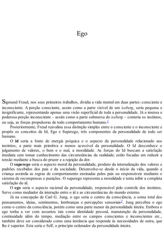 Ego
Sigmund Freud, nos seus primeiros trabalhos, dividiu a vida mental em duas partes: consciente e
inconsciente. A porção consciente, assim como a parte visível de um iceberg, seria pequena e
insignificante, representando apenas uma visão superficial de toda a personalidade. Já a imensa e
poderosa porção inconsciente – assim como a parte submersa do iceberg – conteria os instintos,
ou seja, as forças propulsoras de todo comportamento humano.1
Posteriormente, Freud reavaliou essa distinção simples entre o consciente e o inconsciente e
propôs os conceitos de Id, Ego e Superego, três componentes da personalidade de todo ser
humano.
O id seria a fonte de energia psíquica e o aspecto da personalidade relacionado aos
instintos, a parte mais primitiva e menos acessível da personalidade. O Id desconhece o
julgamento de valores, o bem e o mal, a moralidade. As forças do Id buscam a satisfação
imediata sem tomar conhecimento das circunstâncias da realidade; estão focadas em reduzir a
tensão mediante a busca do prazer e a rejeição da dor.
O superego seria o aspecto moral da personalidade, produto da internalização dos valores e
padrões recebidos dos pais e da sociedade. Desenvolve-se desde o início da vida, quando a
criança assimila as regras de comportamento ensinadas pelos pais ou responsáveis mediante o
sistema de recompensas e punições. O superego representa a moralidade e tenta inibir a completa
satisfação do id.
O ego seria o aspecto racional da personalidade, responsável pelo controle dos instintos.
Serve como mediador da interação entre o id e as circunstâncias do mundo externo.
Já na concepção de Carl G. Jung, o ego seria o centro da consciência, a soma total dos
pensamentos, ideias, sentimentos, lembranças e percepções sensoriais2. Jung percebeu o ego
como o centro da consciência, porém como uma parte menor da personalidade inteira. Embora o
ego tenha a ver com assuntos tais como identidade pessoal, manutenção da personalidade,
continuidade além do tempo, mediação entre os campos conscientes e inconscientes etc.,
também deve ser considerado como uma instância que responde às necessidades de outra, que
lhe é superior. Esta seria o Self, o princípio ordenador da personalidade inteira.
 