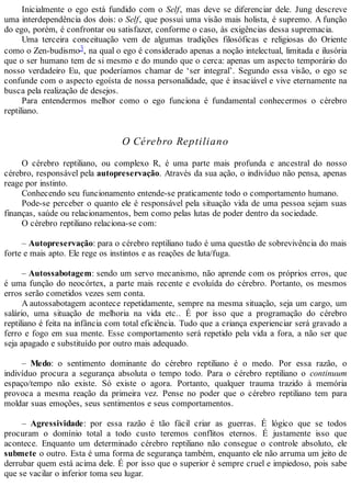 Inicialmente o ego está fundido com o Self, mas deve se diferenciar dele. Jung descreve
uma interdependência dos dois: o Self, que possui uma visão mais holista, é supremo. A função
do ego, porém, é confrontar ou satisfazer, conforme o caso, às exigências dessa supremacia.
Uma terceira conceituação vem de algumas tradições filosóficas e religiosas do Oriente
como o Zen-budismo3, na qual o ego é considerado apenas a noção intelectual, limitada e ilusória
que o ser humano tem de si mesmo e do mundo que o cerca: apenas um aspecto temporário do
nosso verdadeiro Eu, que poderíamos chamar de ‘ser integral’. Segundo essa visão, o ego se
confunde com o aspecto egoísta de nossa personalidade, que é insaciável e vive eternamente na
busca pela realização de desejos.
Para entendermos melhor como o ego funciona é fundamental conhecermos o cérebro
reptiliano.
O Cérebro Reptiliano
O cérebro reptiliano, ou complexo R, é uma parte mais profunda e ancestral do nosso
cérebro, responsável pela autopreservação. Através da sua ação, o indivíduo não pensa, apenas
reage por instinto.
Conhecendo seu funcionamento entende-se praticamente todo o comportamento humano.
Pode-se perceber o quanto ele é responsável pela situação vida de uma pessoa sejam suas
finanças, saúde ou relacionamentos, bem como pelas lutas de poder dentro da sociedade.
O cérebro reptiliano relaciona-se com:
– Autopreservação: para o cérebro reptiliano tudo é uma questão de sobrevivência do mais
forte e mais apto. Ele rege os instintos e as reações de luta/fuga.
– Autossabotagem: sendo um servo mecanismo, não aprende com os próprios erros, que
é uma função do neocórtex, a parte mais recente e evoluída do cérebro. Portanto, os mesmos
erros serão cometidos vezes sem conta.
A autossabotagem acontece repetidamente, sempre na mesma situação, seja um cargo, um
salário, uma situação de melhoria na vida etc.. É por isso que a programação do cérebro
reptiliano é feita na infância com total eficiência. Tudo que a criança experienciar será gravado a
ferro e fogo em sua mente. Esse comportamento será repetido pela vida a fora, a não ser que
seja apagado e substituído por outro mais adequado.
– Medo: o sentimento dominante do cérebro reptiliano é o medo. Por essa razão, o
indivíduo procura a segurança absoluta o tempo todo. Para o cérebro reptiliano o continuum
espaço/tempo não existe. Só existe o agora. Portanto, qualquer trauma trazido à memória
provoca a mesma reação da primeira vez. Pense no poder que o cérebro reptiliano tem para
moldar suas emoções, seus sentimentos e seus comportamentos.
– Agressividade: por essa razão é tão fácil criar as guerras. É lógico que se todos
procuram o domínio total a todo custo teremos conflitos eternos. É justamente isso que
acontece. Enquanto um determinado cérebro reptiliano não consegue o controle absoluto, ele
submete o outro. Esta é uma forma de segurança também, enquanto ele não arruma um jeito de
derrubar quem está acima dele. É por isso que o superior é sempre cruel e impiedoso, pois sabe
que se vacilar o inferior toma seu lugar.
 