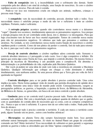 – Falta de compaixão: isto é, a insensibilidade com o sofrimento dos demais. Sentir
compaixão pela dor alheia é um sinal de evolução, uma função do neocórtex. Já com o cérebro
reptiliano ocorre o inverso. Para ele tudo é comida.
Pode-se ver isso nos tratamentos cruéis em relação aos animais, mulheres, crianças e
pessoas mais frágeis.
– A compulsão: vem da necessidade de controlar, possuir, dominar tudo e todos. Essa
necessidade nunca é satisfeita porque o medo de não ter o suficiente é inato ao cérebro
reptiliano. Portanto, nada é suficiente.
– A entropia psíquica: acontece quando não controlamos nossa mente e a deixamos
“vagar”. Quando isso acontece, imediatamente aparecem os pensamentos negativos. Isso porque
a energia psíquica tem de ser controlada senão decai, isto é, diminui e se desorganiza. Para que
haja crescimento tem de haver um foco mental organizador. Temos de controlar nossa mente
para não ter pensamentos negativos. Já sabemos que tudo que pensamos e sentimos nós
atraímos. Na verdade, se nós controlarmos nossa mente (outra função do neocórtex) o cérebro
reptiliano perde o controle. Como ele tem pânico de perder o controle, fará de tudo para retomá-
lo, isto é, para que você volte a ter pensamentos negativos.
– Desejo de controle absoluto: o cérebro reptiliano adora controlar tudo. Somente o
controle absoluto interessa e é perseguido a todo custo. Isso é algo compulsivo e infinito. Ele
ignora que exista algo como Teoria do Caos, que impede o controle absoluto. Da mesma forma o
principio da incerteza de Heisenberg é um pesadelo para o complexo-R. Ele abomina a
indeterminação e as probabilidades da vida, explicadas pela Mecânica Quântica.
Daí vocês já podem ter uma ideia de onde vem toda a resistência em entender a Mecânica
Quântica. Qualquer informação que coloque em cheque a visão dominante é abolida
imediatamente, sem nenhuma análise. Se uma pessoa afirma que a Terra gira em volta do Sol é
queimada na fogueira!
– Controle ideológico: para se ter poder absoluto é preciso controlar tudo. Uma coisa
implica na outra. Desta forma qualquer visão de mundo que permita divergência de opinião deve
ser abolida. Somente uma única visão de mundo pode existir. Consequentemente, surgem as
perseguições políticas, as guerras, a Inquisição, a queima de livros, da Biblioteca de Alexandria,
da Biblioteca de Atenas, os genocídios, em busca de um único controle e poder absoluto.
– Ganância: para se ter controle total é preciso possuir tudo. Partes não são suficientes,
somente tudo satisfará. Daí vem a insatisfação com qualquer quantia de dinheiro que se ganhe,
com as quantidades de comida além do necessário que se come, com as compras compulsivas
etc.. Nunca o que se tem é suficiente. E a posse tem de ser sobre tudo e todos. Nada pode ficar
fora do alcance.
Para se possuir tudo é preciso controlar o território. E cada um marca o território como
pode, alguns fazendo xixi no poste , outros com bombas atômicas!
– Hierarquias: no planeta Terra elas sempre funcionaram muito bem. Isso permite
enfrentar outras hierarquias concorrentes. Já viram no Animal Planet um grupo de crocodilos
comendo um boi? Muito instrutivo! Essa necessidade de submeter-se para garantir a segurança
permite as guerras e todas as atrocidades que são feitas “apenas cumprindo ordens”.
 