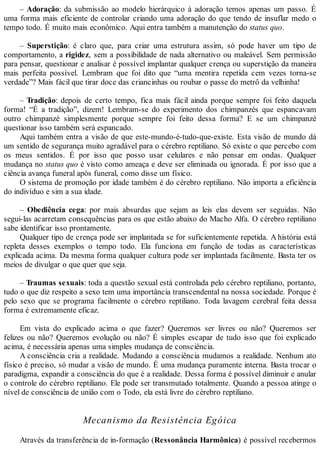– Adoração: da submissão ao modelo hierárquico à adoração temos apenas um passo. É
uma forma mais eficiente de controlar criando uma adoração do que tendo de insuflar medo o
tempo todo. É muito mais econômico. Aqui entra também a manutenção do status quo.
– Superstição: é claro que, para criar uma estrutura assim, só pode haver um tipo de
comportamento, a rigidez, sem a possibilidade de nada alternativo ou maleável. Sem permissão
para pensar, questionar e analisar é possível implantar qualquer crença ou superstição da maneira
mais perfeita possível. Lembram que foi dito que “uma mentira repetida cem vezes torna-se
verdade”? Mais fácil que tirar doce das criancinhas ou roubar o passe do metrô da velhinha!
– Tradição: depois de certo tempo, fica mais fácil ainda porque sempre foi feito daquela
forma! “É a tradição”, dizem! Lembram-se do experimento dos chimpanzés que espancavam
outro chimpanzé simplesmente porque sempre foi feito dessa forma? E se um chimpanzé
questionar isso também será espancado.
Aqui também entra a visão de que este-mundo-é-tudo-que-existe. Esta visão de mundo dá
um sentido de segurança muito agradável para o cérebro reptiliano. Só existe o que percebo com
os meus sentidos. É por isso que posso usar celulares e não pensar em ondas. Qualquer
mudança no status quo é visto como ameaça e deve ser eliminada ou ignorada. É por isso que a
ciência avança funeral após funeral, como disse um físico.
O sistema de promoção por idade também é do cérebro reptiliano. Não importa a eficiência
do indivíduo e sim a sua idade.
– Obediência cega: por mais absurdas que sejam as leis elas devem ser seguidas. Não
segui-las acarretam consequências para os que estão abaixo do Macho Alfa. O cérebro reptiliano
sabe identificar isso prontamente.
Qualquer tipo de crença pode ser implantada se for suficientemente repetida. A história está
repleta desses exemplos o tempo todo. Ela funciona em função de todas as características
explicada acima. Da mesma forma qualquer cultura pode ser implantada facilmente. Basta ter os
meios de divulgar o que quer que seja.
– Traumas sexuais: toda a questão sexual está controlada pelo cérebro reptiliano, portanto,
tudo o que diz respeito a sexo tem uma importância transcendental na nossa sociedade. Porque é
pelo sexo que se programa facilmente o cérebro reptiliano. Toda lavagem cerebral feita dessa
forma é extremamente eficaz.
Em vista do explicado acima o que fazer? Queremos ser livres ou não? Queremos ser
felizes ou não? Queremos evolução ou não? É simples escapar de tudo isso que foi explicado
acima, é necessária apenas uma simples mudança de consciência.
A consciência cria a realidade. Mudando a consciência mudamos a realidade. Nenhum ato
físico é preciso, só mudar a visão de mundo. É uma mudança puramente interna. Basta trocar o
paradigma, expandir a consciência do que é a realidade. Dessa forma é possível diminuir e anular
o controle do cérebro reptiliano. Ele pode ser transmutado totalmente. Quando a pessoa atinge o
nível de consciência de união com o Todo, ela está livre do cérebro reptiliano.
Mecanismo da Resistência Egóica
Através da transferência de in-formação (Ressonância Harmônica) é possível recebermos
 