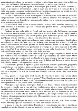 a consciência de qualquer ser que existe, existiu ou existirá, já que tudo o que existe no Universo
é energia e in-formação, independente da nossa limitada noção de tempo e espaço.
Quando se transfere para alguém a in-formação, por exemplo, de Sidarta Gautama (O
Buda), o que acontece normalmente? O ego de quem está recebendo a in-formação deste ser
emite uma energia escura que inunda seus próprios microtúbulos neuronais, em sentido contrário
ao da onda de in-formação que está entrando em forma de Luz.
Por que o ego resistiria à ideia de incorporar a in-formação de Buda, um ser iluminado?
Porque assimilar Buda inevitavelmente mudará suas crenças limitantes mais arraigadas, porque
terá de sair da sua zona de conforto e agir em conformidade com as novas crenças; contrariando
assim as suas conveniências.
Em decorrência disto, ambas as ondas colidem. Inicia-se, então, uma luta entre o ego e a
onda contendo a in-formação que foi solicitada pela própria pessoa. Consequentemente, o
processo é paralisado.
Qualquer um que tenha visão do Astral verá isso acontecendo. Tal impasse permanece
durante meses ou anos até que a pessoa resolva parar de resistir. Parar de resistir significa deixar
todos os interesses pessoais de lado e fazer apenas o que o Todo deseja que ela faça. É o mesmo
que “Buscai primeiro o Reino dos Céus”, como já foi dito há dois mil anos.
Deixar o ego de lado implica em abdicar de todos os interesses particulares. Significa fazer
integralmente a vontade do Todo, render-se ao Bem Maior. Quando isso acontece, o indivíduo
torna-se um cocriador no mesmo patamar de Nelson Mandela, Martin Luther King e Gandhi,
para citar homens contemporâneos que fizeram a diferença, e não seres angelicais e distantes,
uma meta difícil de ser alcançar para a maioria das pessoas ainda. Quanto mais “soltar” o ego
mais manifestação terá na sua vida. Não existe limite para isso.
Com in-formação é possível obter a maior capacidade competitiva possível. Essa é a mais
pura verdade e não há nenhuma contradição com o que acabamos de afirmar acima. Quem
chegou ao estágio de consciência de um Gandhi teria algum problema para gerir uma empresa
gigantesca? Teria algum problema para ser um astro de Hollywood? Para ser o melhor jogador
de futebol do mundo? Teria algum limite na sua vida?
Evidentemente que não. E é por isso que as esses líderes fizeram o que fizeram, porque não
se contentavam com menos do que isso. Eles estavam trabalhando para o Todo o tempo inteiro.
O metafísico Joel Goldsmith entendeu exatamente o que era esse poder quando estava nas
trincheiras na guerra. Por isso ele nos deixou o Caminho Infinito e passou trinta e cinco anos
curando.
Mas, quando se chega num nível elevado de consciência como esse, haveria algum
interesse em se dirigir qualquer “negócio humano”? Não. Quando se compreende, exatamente, o
que é o colapso da função de onda, o que é ser um cocriador eficiente em tempo integral surgem
outras prioridades na vida, outras fontes de realização.
Numa pessoa cujo ego está a serviço do Todo, a onda da in- formação entra em centésimos
de segundo e inunda todo o seu cérebro. Imediatamente, inicia-se uma transformação na
bioquímica cerebral e todos os neurotransmissores adequados são produzidos. Neste caso, não
há nenhuma resistência com relação à entrada da in-formação, seja ela de quem for. Mas, em
muitas pessoas a mente está tão cheia de negatividade, de crenças ultrapassadas, que a in-
formação não consegue penetrar inteiramente. São necessários meses e até mesmo anos para se
conseguir uma mudança.
Isso já foi explicado por nós muitas vezes, em dezenas de palestras, aulas, livros e artigos.
Toda a informação passada é canalizada por várias consciências luminosas.
O que eu prometo é a transferência de qualquer in-formação, mas se a pessoa permite sua
entrada é outra coisa. Quando ela parar de resistir terá o mesmo resultado dos grandes expoentes
 