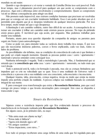 mundiais ou até maior.
Quando o ego desaparecer e só restar a vontade da Centelha Divina isso será possível. Pode
levar tempo, mas é plenamente possível para qualquer um que assim se comprometa com o
processo. Aqui está a diferença entre envolvimento e comprometimento. Quem se compromete
vai até as últimas consequências para atingir seu ideal.
Não prometo nada impossível, mas existem condições humanas que precisam ser resolvidas
para que se consiga ser um cocriador totalmente habilitado. Esse é um poder absoluto que só é
permitido para alguém que já se despojou totalmente de qualquer interesse particular. Por isso
leva tempo, muito tempo até que o ego desapareça.
A iluminação é um caminho solitário, outro fato difícil de ser aceito. A consequência de se
tornar um cocriador é trilhar um caminho onde existem poucas pessoas. No topo da pirâmide
existe pouca gente. É inevitável que seja assim, por enquanto. Mas podemos trabalhar para
mudar esta realidade.
Portanto, atente para essa questão: depender da companhia de amigos ou parentes para
seguir em frente é pura autossabotagem.
Como se pode ver, para entender todas as variáveis deste trabalho leva tempo. É por isso
que são necessárias inúmeras palestras, cursos e livros explicando, cada vez mais, todos os
lados do problema.
As possibilidades são infinitas, mas as condições de consciência de cada um é que limitam o
que pode ser criado naquele momento. Quando as pessoas pedem casa / carro / apartamento /
namorado é preciso entender como conseguir isso.
Nenhuma informação é negada. Toda a metodologia é passada. Mas, é fundamental que se
entenda que é a consciência que cria casa / carro / apartamento / namorado, ou tudo mais que
você deseja.
Todo o potencial está lá, toda a in-formação é passada, mas são as crenças limitadoras que
impedem que se crie na velocidade que se quer. Essa é uma realidade do Universo: tudo é
consciência e a pessoa cria a sua realidade com seu consciente, subconsciente e inconsciente.
Qualquer trauma, tabu, preconceito, crença negativa, inveja ou medo que esteja na mente
impede uma perfeita criação da realidade. A pessoa colapsa sua realidade baseada no conteúdo
integral de sua mente.
É para conseguir essa transformação que existe a Ressonância Harmônica, para que você
consiga em pouco tempo o que levaria encarnações para conseguir. Isto caso se disponha a
transcender o ego.
Sinais da Resistência
Vejamos como a resistência imposta pelo ego fica evidenciada durante o processo de
transferência de in-formação realizada pela Ressonância Harmônica.
Em alguns casos, já no primeiro mês, eu ouço:
– “Não entra mais um cliente na loja”.
– “Estou indo à falência”.
– “Agora está doendo aqui e ali”.
– “Os amigos sumiram”.
– “Estou impaciente, com raiva...”
Isso tudo só porque receberam uma carga ínfima de uma onda que foi regulada para que
 
