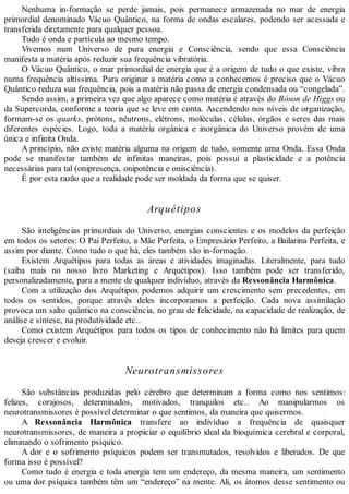 Nenhuma in-formação se perde jamais, pois permanece armazenada no mar de energia
primordial denominado Vácuo Quântico, na forma de ondas escalares, podendo ser acessada e
transferida diretamente para qualquer pessoa.
Tudo é onda e partícula ao mesmo tempo.
Vivemos num Universo de pura energia e Consciência, sendo que essa Consciência
manifesta a matéria após reduzir sua frequência vibratória.
O Vácuo Quântico, o mar primordial de energia que é a origem de tudo o que existe, vibra
numa frequência altíssima. Para originar a matéria como a conhecemos é preciso que o Vácuo
Quântico reduza sua frequência, pois a matéria não passa de energia condensada ou “congelada”.
Sendo assim, a primeira vez que algo aparece como matéria é através do Bóson de Higgs ou
da Supercorda, conforme a teoria que se leve em conta. Ascendendo nos níveis de organização,
formam-se os quarks, prótons, nêutrons, elétrons, moléculas, células, órgãos e seres das mais
diferentes espécies. Logo, toda a matéria orgânica e inorgânica do Universo provém de uma
única e infinita Onda.
A princípio, não existe matéria alguma na origem de tudo, somente uma Onda. Essa Onda
pode se manifestar também de infinitas maneiras, pois possui a plasticidade e a potência
necessárias para tal (onipresença, onipotência e onisciência).
É por esta razão que a realidade pode ser moldada da forma que se quiser.
Arquétipos
São inteligências primordiais do Universo, energias conscientes e os modelos da perfeição
em todos os setores: O Pai Perfeito, a Mãe Perfeita, o Empresário Perfeito, a Bailarina Perfeita, e
assim por diante. Como tudo o que há, eles também são in-formação.
Existem Arquétipos para todas as áreas e atividades imaginadas. Literalmente, para tudo
(saiba mais no nosso livro Marketing e Arquétipos). Isso também pode ser transferido,
personalizadamente, para a mente de qualquer indivíduo, através da Ressonância Harmônica.
Com a utilização dos Arquétipos podemos adquirir um crescimento sem precedentes, em
todos os sentidos, porque através deles incorporamos a perfeição. Cada nova assimilação
provoca um salto quântico na consciência, no grau de felicidade, na capacidade de realização, de
análise e síntese, na produtividade etc..
Como existem Arquétipos para todos os tipos de conhecimento não há limites para quem
deseja crescer e evoluir.
Neurotransmissores
São substâncias produzidas pelo cérebro que determinam a forma como nos sentimos:
felizes, corajosos, determinados, motivados, tranquilos etc.. Ao manipularmos os
neurotransmissores é possível determinar o que sentimos, da maneira que quisermos.
A Ressonância Harmônica transfere ao indivíduo a frequência de quaisquer
neurotransmissores, de maneira a propiciar o equilíbrio ideal da bioquímica cerebral e corporal,
eliminando o sofrimento psíquico.
A dor e o sofrimento psíquicos podem ser transmutados, resolvidos e liberados. De que
forma isso é possível?
Como tudo é energia e toda energia tem um endereço, da mesma maneira, um sentimento
ou uma dor psíquica também têm um “endereço” na mente. Ali, os átomos desse sentimento ou
 