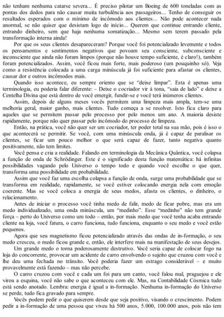 não tenham nenhuma catarse severa... É preciso pilotar um Boeing de 600 toneladas com as
pontas dos dedos para não causar muita turbulência aos passageiros... Tenho de conseguir os
resultados esperados com o mínimo de incômodo aos clientes... Não pode acontecer nada
anormal, se não quiser que desistam logo de início... Querem que continue entrando cliente,
entrando dinheiro, sem que haja nenhuma somatização... Mesmo sem terem passado pela
transformação interna ainda!
Por que os seus clientes desapareceram? Porque você foi potencializado levemente e todos
os pensamentos e sentimentos negativos que povoam seu consciente, subconsciente e
inconsciente que ainda não foram limpos (porque não houve tempo suficiente, é claro!), também
foram potencializados. Assim, você ficou mais forte, mais poderoso (um pouquinho só). Veja
como a resistência colocada a uma carga minúscula já foi suficiente para afastar os clientes,
causar dor e outros incômodos mais.
Quando isso acontece, eu sempre oriento que se “deixe limpar”. Esta é apenas uma
terminologia, eu poderia falar diferente: – Deixe o cocriador vir à tona, “saia de lado” e deixe a
Centelha Divina que está dentro de você emergir, fundir-se e você terá inúmeros clientes.
Assim, depois de alguns meses vocês permitem uma limpeza mais ampla, tem-se uma
melhoria geral, maior ganho, mais clientes. Tudo começa a se resolver. Isto fica claro para
aqueles que se permitem passar pelo processo por pelo menos um ano. A maioria desiste
rapidamente, porque não quer passar pelo incômodo do processo de limpeza.
Então, na prática, você não quer ser um cocriador, ter poder total na sua mão, pois é isso o
que acontecerá se permitir. Se você, com uma minúscula onda, já é capaz de paralisar os
clientes, se ficar um pouco melhor o que será capaz de fazer, tanto negativa quanto
positivamente, não tem limites.
Você pensa e cria a realidade. Falando em terminologia da Mecânica Quântica, você colapsa
a função de onda de Schrödinger. Este é o significado desta função matemática: há infinitas
possibilidades vagando pelo Universo o tempo todo e quando você escolhe o que quer,
transforma uma possibilidade em probabilidade.
Assim que você faz uma escolha colapsa a função de onda, surge uma probabilidade que se
transforma em realidade, rapidamente, se você estiver colocando energia nela com emoção
coerente. Mas se você coloca a energia de seus medos, afasta os clientes, o dinheiro, o
relacionamento.
Antes de iniciar o processo você tinha medo de falir, medo de ficar pobre, mas era um
medo individualizado, uma onda minúscula, um “medinho”. Esse “medinho” não tem grande
força – perto do Universo como um todo – então, por mais medo que você tenha acaba entrando
cliente na loja, você fatura, o carro funciona, tudo funciona, enquanto o seu medo e você estão
pequenos.
Agora que seu magnetismo ficou potencializado através das ondas de in-formação, o seu
medo cresceu, o medo ficou grande e, então, ele interfere mais na manifestação de seus desejos.
Um grande medo o torna poderosamente destrutivo. Você seria capaz de colocar fogo na
loja do concorrente, provocar um acidente de carro envolvendo o sujeito que cruzou com você e
lhe deu uma fechada no trânsito. Você poderia fazer um estrago considerável – e muito
provavelmente está fazendo – mas não percebe.
O carro cruzou com você e cada um foi para um canto, você falou mal, praguejou e ele
virou a esquina, você não sabe o que aconteceu com ele. Mas, na Contabilidade Cósmica tudo
está sendo anotado. Lembra: energia é igual a in-formação. Nenhuma in-formação do Universo
se perde, tudo fica gravado para sempre.
Vocês podem pedir o que quiserem desde que seja positivo, visando o crescimento. Podem
pedir a in-formação de uma pessoa que viveu há 500 anos, 5.000, 100.000 anos, pois não tem
 