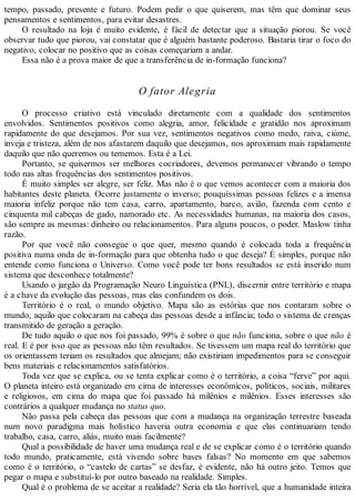 tempo, passado, presente e futuro. Podem pedir o que quiserem, mas têm que dominar seus
pensamentos e sentimentos, para evitar desastres.
O resultado na loja é muito evidente, é fácil de detectar que a situação piorou. Se você
observar tudo que piorou, vai constatar que é alguém bastante poderoso. Bastaria tirar o foco do
negativo, colocar no positivo que as coisas começariam a andar.
Essa não é a prova maior de que a transferência de in-formação funciona?
O fator Alegria
O processo criativo está vinculado diretamente com a qualidade dos sentimentos
envolvidos. Sentimentos positivos como alegria, amor, felicidade e gratidão nos aproximam
rapidamente do que desejamos. Por sua vez, sentimentos negativos como medo, raiva, ciúme,
inveja e tristeza, além de nos afastarem daquilo que desejamos, nos aproximam mais rapidamente
daquilo que não queremos ou tememos. Esta é a Lei.
Portanto, se quisermos ser melhores cocriadores, devemos permanecer vibrando o tempo
todo nas altas frequências dos sentimentos positivos.
É muito simples ser alegre, ser feliz. Mas não é o que vemos acontecer com a maioria dos
habitantes deste planeta. Ocorre justamente o inverso; pouquíssimas pessoas felizes e a imensa
maioria infeliz porque não tem casa, carro, apartamento, barco, avião, fazenda com cento e
cinquenta mil cabeças de gado, namorado etc. As necessidades humanas, na maioria dos casos,
são sempre as mesmas: dinheiro ou relacionamentos. Para alguns poucos, o poder. Maslow tinha
razão.
Por que você não consegue o que quer, mesmo quando é colocada toda a frequência
positiva numa onda de in-formação para que obtenha tudo o que deseja? É simples, porque não
entende como funciona o Universo. Como você pode ter bons resultados se está inserido num
sistema que desconhece totalmente?
Usando o jargão da Programação Neuro Linguística (PNL), discernir entre território e mapa
é a chave da evolução das pessoas, mas elas confundem os dois.
Território é o real, o mundo objetivo. Mapa são as estórias que nos contaram sobre o
mundo, aquilo que colocaram na cabeça das pessoas desde a infância; todo o sistema de crenças
transmitido de geração a geração.
De tudo aquilo o que nos foi passado, 99% é sobre o que não funciona, sobre o que não é
real. E é por isso que as pessoas não têm resultados. Se tivessem um mapa real do território que
os orientassem teriam os resultados que almejam; não existiriam impedimentos para se conseguir
bens materiais e relacionamentos satisfatórios.
Toda vez que se explica, ou se tenta explicar como é o território, a coisa “ferve” por aqui.
O planeta inteiro está organizado em cima de interesses econômicos, políticos, sociais, militares
e religiosos, em cima do mapa que foi passado há milênios e milênios. Esses interesses são
contrários a qualquer mudança no status quo.
Não passa pela cabeça das pessoas que com a mudança na organização terrestre baseada
num novo paradigma mais holístico haveria outra economia e que elas continuariam tendo
trabalho, casa, carro, aliás, muito mais facilmente?
Qual a possibilidade de haver uma mudança real e de se explicar como é o território quando
todo mundo, praticamente, está vivendo sobre bases falsas? No momento em que sabemos
como é o território, o “castelo de cartas” se desfaz, é evidente, não há outro jeito. Temos que
pegar o mapa e substituí-lo por outro baseado na realidade. Simples.
Qual é o problema de se aceitar a realidade? Seria ela tão horrível, que a humanidade inteira
 