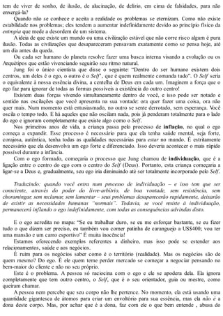 tem de viver de sonho, de ilusão, de alucinação, de delírio, em cima de falsidades, para não
enxergá-la?
Quando não se conhece e aceita a realidade os problemas se eternizam. Como não existe
estabilidade nos problemas; eles tendem a aumentar indefinidamente devido ao princípio físico da
entropia que mede a desordem de um sistema.
Aideia de que existe um mundo ou uma civilização estável que não corre risco algum é pura
ilusão. Todas as civilizações que desapareceram pensavam exatamente como se pensa hoje, até
um dia antes da queda.
Ou cada ser humano do planeta resolve fazer uma busca interna visando a evolução ou os
Arquétipos que estão vivenciando seguirão seu ritmo natural.
Jung foi o único cientista que disse o seguinte: “Dentro do ser humano existem dois
centros, um deles é o ego, o outro é o Self’, que é quem realmente comanda tudo”. O Self seria
o equivalente à nossa essência divina, a centelha de Deus em cada um. Imaginem a força que o
ego faz para ignorar de todas as formas possíveis a existência do outro centro!
Existem duas forças vivendo simultaneamente dentro de você, e isso pode ser notado e
sentido nas oscilações que você apresenta na sua vontade: ora quer fazer uma coisa, ora não
quer mais. Num momento está entusiasmado, no outro se sente derrotado, sem esperança. Você
oscila o tempo todo. E há aqueles que não oscilam nada, pois já penderam totalmente para o lado
do ego e ignoram completamente que existe algo como o Self.
Nos primeiros anos de vida, a criança passa pelo processo de inflação, no qual o ego
começa a expandir. Esse processo é necessário para que ela tenha saúde mental, seja forte,
corajosa, autêntica, tenha todas as qualidades necessárias para estar no mundo. É estritamente
necessário que ela desenvolva um ego forte e diferenciado. Isso deveria acontecer o mais rápido
possível durante a infância.
Com o ego formado, começaria o processo que Jung chamou de individuação, que é a
ligação entre o centro do ego com o centro do Self (Deus). Portanto, esta criança começaria a
ligar-se a Deus e, gradualmente, seu ego iria diminuindo até ser totalmente incorporado pelo Self.
Traduzindo: quando você entra num processo de individuação – e isso tem que ser
consciente, através do poder do livre-arbítrio, de boa vontade, sem resistência, sem
choramingar, sem reclamar, sem lamentar – seus problemas desaparecerão rapidamente, deixarão
de existir as necessidades humanas “normais”. Todavia, se você resiste à individuação,
permanecerá inflando o ego indefinidamente, com todas as consequências advindas disto.
E o ego acredita no mapa: “Se eu trabalhar duro, se eu me esforçar bastante, se eu fizer
tudo o que dizem ser preciso, eu também vou comer patinha de caranguejo a US$400; vou ter
uma mansão e um carro esportivo” É muita inocência!
Estamos oferecendo exemplos referentes a dinheiro, mas isso pode se estender aos
relacionamentos, saúde e aos negócios.
É ruim para os negócios saber como é o território (realidade). Mas os negócios são de
quem mesmo? Do ego. É ele quem teme perder mercado se começar a negociar pensando no
bem-maior do cliente e não no seu próprio.
Este é o problema. A pessoa só raciocina com o ego e ele se apodera dela. Ela ignora
completamente que tem outro centro, o Self, que é o seu orientador, guia ou mestre, como
queiram chamar.
A pessoa nem percebe que seu corpo não lhe pertence. No momento, ela está usando uma
quantidade gigantesca de átomos para criar um envoltório para sua essência, mas ela não é a
dona deste corpo. Mas, por achar que é a dona, faz com ele o que bem entende , abusa do
 