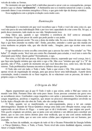 veículo de todas as formas.
No momento em que ignora Self o indivíduo passará a arcar com as consequências, porque
atrairá o que se chama “antimatéria”. AAntimatéria une-se à matéria natural do corpo e a anula,
causando danos à sua estrutura energética e física, o que gera todo tipo de doença somática.
Essa negligência com a própria evolução custa muito caro.
Iluminação
Iluminação é o momento em que você reconhece que o Todo e você são uma coisa só, que
você não passa de uma individuação Dele e por isso tem capacidade de criar como Ele. Só que, a
partir desse momento, tudo muda na sua vida. Simplesmente isso.
Jung falava que, quando o ego vislumbra a existência do Self sente-se ameaçado
mortalmente. O ego tem pavor de sentir que pode perder o seu poder.
As pessoas pensam assim: “Eu sou o dono da minha vida. Eu sou o dono do meu corpo. Eu
faço o que bem entender na minha vida”. Então, perceber, entender e sentir que não manda em
coisa nenhuma na própria vida, que não decide nada... Imagine, para ego aceitar uma coisa
dessas.
O ego manifesta-se nesta escolha consciente que a pessoa faz entre “Vou estudar” ou “Vou
beber”. É simples assim. Você tem um centro lhe chamando para estudar, e você tem o outro lhe
chamando para beber. Quem ganha? Normalmente, o ego.
Por sorte, o Self não tem pressa. Ele permanece intacto, esperando que você cresça, isto é,
que faça uma ligação mínima que seja entre o ego e Ele. Mas esse “mínimo que seja” é o “X” da
questão, não é? Pois, a partir do momento em que você descobre isso, sente isso, não há mais
retorno. Toda problemática humana encontra-se debaixo dessa questão.
O Todo não está em tudo; o Todo é tudo. Tudo o que existe é Ele. Não existe nada fora,
apenas níveis de organização de energia, para que possa haver uma individuação. A partir desta
constatação, muda a maneira de se fazer negócio, de se relacionar com as pessoas, de tratar o
próprio corpo e a Natureza.
A Origem do Mal
Alguns argumentam que já que O Todo é tudo o que existe, então o Mal que vemos no
mundo vem Dele. Portanto Deus não seria puro Amor. Essas pessoas cometem um grave erro
ao acreditarem nisso. Confundem carga magnética com ações e pensamentos. Esclarecendo: as
cargas magnéticas, positivas e negativas, que atuam no processo eletromagnético envolvido na
Lei da Ação e Reação não são obra do Todo, não são castigo divino.
O Todo, quando vai se manifestando, se auto-organizando, passa a ter um campo
eletromagnético. Quando do Vácuo Quântico emerge uma onda com vibração menor, surge uma
supercorda ou um Bóson de Higgs – o nome que se dá é irrelevante – que origina um quark.
Três quarks originam um próton, que se junta com um nêutron e um elétron para constituir um
átomo, que se une com outros átomos para virar molécula, que se une com outras moléculas
para virarem uma célula, que se une com outras células para originarem um ser humano, por
exemplo.
Mas na base da realidade, na origem de tudo só há o Oceano Primordial de Energia Infinita
– o Vácuo Quântico, Deus, o Todo, a Fonte. Neste nível não existe dualidade alguma, somente
Amor e Criação Infinitos.
 
