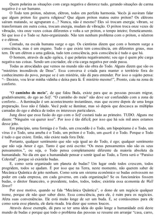 Quem polariza as situações com carga negativa e distorce tudo, gerando situações de carma
negativo é o ser humano.
O Todo tem próton, nêutron, elétron, todos em perfeita harmonia. Vocês já ouviram falar
que algum próton fez guerra religiosa? Que algum próton matou outro próton? Os elétrons
saíram matando, se agruparam e...? Nunca, não é mesmo? Eles só trocam energia; vibram, se
transformam em outra coisa, trocam energia, mudam de vibração. O próton troca onze vezes de
vibração, vira onze vezes coisas diferentes e volta a ser próton, o tempo inteiro; freneticamente.
Só que isso é o Todo se Auto-organizando. Não tem nenhum problema com o próton, o nêutron
e o elétron.
Contudo, na escala humana surge o ego. Os cientistas dizem que com o homem surge a
consciência, mas é um engano. Tudo o que existe tem consciência, em diferentes graus, mas
tem. De um elétron a uma galáxia, tudo tem consciência, pois consciência é tudo o que há.
O homem, através da ação egóica, é que polariza negativamente; seu ego é quem põe carga
negativa nas coisas. Sendo um cocriador, ele cria carga negativa por onde passa.
Todas as atrocidades que vemos no mundo não são obra do Todo. Alguns dizem que são os
“mistérios insondáveis de Deus”. Essa conversa é criada para manter o território fora do
conhecimento do povo, porque se é um mistério, não dá para entender. Por isso o sujeito pensa:
“– Desisto, vou levar minha vidinha e deixa para lá. É mistério mesmo!”, Pronto, caiu na zona de
conforto.
“O caminho do meio”, de que falou Buda, existe para que as pessoas possam migrar,
gradativamente, do ego ao Self. “O caminho do meio” não deve ser confundido com a zona de
conforto... A iluminação é um acontecimento instantâneo, mas que ocorre depois de uma longa
preparação. Isso não é falado. Você pode se iluminar, mas só depois que descasca as múltiplas
camadas do ego e abdica de todos os interesses particulares.
Jung disse que essa fusão do ego com o Self custará tudo ao primeiro. TUDO. Alguns me
dizem: “Ninguém vai querer isso”. Por isso é tão difícil; por isso que há seis mil anos estamos
desse jeito.
Em princípio, uma formiga é o Todo, um crocodilo é o Todo, um hipopótamo é o Todo, um
vírus é o Todo, uma ameba é o Todo, um próton é o Todo, um quark é o Todo. Porque o Todo
é tudo o que existe. Então, não existe nada fora Dele.
Portanto, qualquer sentimento que não seja igual ao do Todo, é ego; qualquer sentimento
que não seja Amor é ego. Tanto é que está escrito: “Os meus pensamentos não são os seus
pensamentos.”, ou seja, o Todo pensa completamente diferente da maioria absoluta da
humanidade. No dia em que a humanidade pensar e sentir igual ao Todo, a Terra será o “Paraíso
Celestial”, porque só existirão budas.
E, como seria organizado um planeta de budas? Um lugar onde todos crescem, todos
progridem, todos se ajudam. É por isso que na Terra, neste momento, não querem saber de
Mecânica Quântica de jeito nenhum. Como seria um sistema econômico se budas estivessem no
poder em cada empresa, em cada governo, em cada organização? Se os funcionários fossem
budas, o diretor financeiro, o presidente, todos, todos, todos; existiria essa economia de Wall
Street?
Por esse motivo, quando se fala “Mecânica Quântica”, o dono de um negócio qualquer
treme, porque ele não quer saber disto. Essa consciência, para ele, é ruim para os negócios.
Afeta suas conveniências. Ele está muito longe de ser um buda. E, se contássemos para ele
como seria esse planeta, ele daria risada. Iria dizer que somos loucos.
Através desse exemplo, dá para se ter uma ideia do quão longe a humanidade está deste
mundo de budas e porque que todo o problema das pessoas se resume em arranjar “casa, carro,
 
