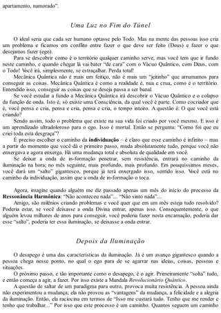 apartamento, namorado”.
Uma Luz no Fim do Túnel
O ideal seria que cada ser humano optasse pelo Todo. Mas na mente das pessoas isso cria
um problema e ficamos em conflito entre fazer o que deve ser feito (Deus) e fazer o que
desejamos fazer (ego).
Para se descobrir como é o território qualquer caminho serve, mas você tem que ir fundo
neste caminho, e quando chegar lá vai bater “de cara” com o Vácuo Quântico, com Deus, com
o Todo! Você irá, simplesmente, se estraçalhar. Perda total!
Mecânica Quântica não é mais um feitiço, não é mais um “jeitinho” que arrumamos para
conseguir as coisas. Mecânica Quântica é como a realidade é, nua e crua, como é o território.
Entendido isso, conseguir as coisas que se deseja passa a ser banal.
Se você estudar a fundo a Mecânica Quântica irá descobrir o Vácuo Quântico e o colapso
da função de onda. Isto é, só existe uma Consciência, da qual você é parte. Como cocriador que
é, você pensa e cria, pensa e cria, pensa e cria, o tempo inteiro. A questão é: O que você está
criando?
Sendo assim, todo o problema que existe na sua vida foi criado por você mesmo. E isso é
um aprendizado ultradoloroso para o ego. Isso é mortal. Então se pergunta: “Como foi que eu
criei toda esta desgraça”?
É preciso escolher o caminho da individuação – é claro que esse caminho é infinito – mas
a partir do momento que você dá o primeiro passo, muda absolutamente tudo, porque você não
enxergava e agora enxerga. Há uma mudança total e absoluta de qualidade em você.
Se deixar a onda de in-formação penetrar, sem resistência, entrará no caminho da
iluminação na hora; no mês seguinte, mais profundo, mais profundo. Em pouquíssimos meses,
você dará um “salto” gigantesco, porque já terá enxergado isso, sentido isso. Você está no
caminho da individuação, assim que a onda de in-formação o toca.
Agora, imagine quando alguém me diz passado apenas um mês do início do processo da
Ressonância Harmônica: “Não aconteceu nada”... “Não sinto nada”...
Amigo, são milênios criando problemas e você quer que em um mês esteja tudo resolvido?
Poderia estar, se você deixasse a onda Divina entrar, apenas isso. Consequentemente, o que
alguém levou milhares de anos para conseguir, você poderia fazer nesta encarnação, poderia dar
esse “salto”, poderia ter essa iluminação, se deixasse a onda entrar.
Depois da Iluminação
O desapego é uma das características da iluminação. Já é um avanço gigantesco quando a
pessoa chega nesse ponto, no qual o ego para de se agarrar nas ideias, coisas, pessoas e
situações.
O próximo passo, e tão importante como o desapego, é o agir. Primeiramente “solta” tudo,
e então começa a agir, a fazer. Por isso existe a Mandala Revolucionário Quântico.
A questão de saltar de um paradigma para outro, provoca muita resistência. A pessoa ainda
não experimentou a mudança; ela não provou as “vantagens” da mudança, a felicidade e a alegria
da iluminação. Então, ela raciocina em termos de “Isso me custará tudo. Tenho que me render e
tenho que trabalhar...” Por isso que este processo é um caminho. Quantos seguem um caminho
 