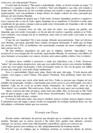 como esse, em cada geração? Poucos.
O outro lado da moeda é “Não quero a individuação. Então, eu ficarei vivendo no mapa.” O
problema é o seguinte: o mapa não é o território. Você está dirigindo a sua vida, está criando o
tempo todo. Não deixou de ser um cocriador porque está usando o mapa errado. Quando pensa
negativamente, você cria problema o tempo inteiro, de simples colisões de carro, passando por
doenças até uma Guerra Mundial.
Este é o problema de ignorar que o Todo existe. Existem Arquétipos positivos e negativos.
Caso a pessoa não se una ao Todo, algum Arquétipo irá se manifestar. O território é muito mais
complicado do que parece, porque a pessoa pode estar vivenciando um Arquétipo e não ter ideia
de que aquilo está acontecendo.
Quando se cometem erros na vida, um atrás do outro, isso denota um padrão, um
Arquétipo que está sendo vivenciado e só há um jeito de resolver a questão: unindo-se ao Todo.
Caso contrário, essa energia terá de se manifestar, mais cedo ou mais tarde, com todas as suas
consequências.
O que faz um Arquétipo? Ele é uma energia vibrando incessantemente. Tudo no Universo
está vibrando, sem parar, querendo fazer, realizar, incorporar informação. É nítido que, ao longo
dos séculos XIX e XX, os problemas vêm aumentando, tomando um rumo complicado e que
tudo está por um triz.
Há uma dinâmica arquetípica em ação que as religiões chamam “Apocalipse”. Isso
acontecerá se essa energia não for resolvida, equacionada, liberada. Se somarmos sete bilhões de
seres humanos se recusando a ter catarse, teremos uma catarse global, coletiva. Isto é evidente.
O objetivo desse trabalho é promover a união dos indivíduos com o Todo. Promover
“saltos” de consciência progressivos, para que essa união/fusão ocorra com extrema facilidade,
e para que você ganhe encarnações e mais encarnações numa só. Em vez de gastar um milhão
de anos pra chegar lá, você pode chegar rapidamente.
Essa é a oportunidade. Quem quer, pega. Quem não quer, não pega.. O trem passou pela
estação; você pegou o trem? Ótimo. Não pegou? Paciência. Sem problema, todos têm livre-
arbítrio.
Não é por acaso que vocês estão lendo este livro. Todas as pessoas que chegam até este
trabalho são preparadas, trazidas e selecionadas para terem acesso a essa informação; isso não é
aleatório. Cada um de vocês já recebeu muitas orientações, do “outro lado”, antes de ter
“descoberto” esse caminho. Não existe acaso. Então, o fato de estar aqui é um excelente sinal.
Agora, é preciso dar mais um passo, andar mais uma milha. Mas, na hora que se fala “Solta
tudo ao qual se apega, e siga o Todo”, ficam tristes, inconformados. Este é um fato arquetípico,
que acontece há dois mil anos, sempre.
O convite é feito para todos, mas poucos atendem, poucos aceitam, poucos pagam o preço.
É lamentável que não pagar o preço resulte na estagnação da evolução espiritual desse ser, nas
dificuldades e sofrimento inúteis que isso acarreta.
Vivendo em Fluxo
Recebo muitas solicitações de pessoas que desejam que as condições externas de sua vida
mudem. Desejam que os outros passem a lhe tratar bem, ganhar mais dinheiro, arrumar
emprego, ter sucesso, entrar num relacionamento maravilhoso, passar no concurso etc.
Sempre querem uma mudança na vida, independentemente da mudança interior.
Por mais que se explique que as mudanças externas só acontecem depois da interna,
 