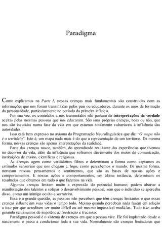 Paradigma
Como explicamos na Parte I, nossas crenças mais fundamentais são construídas com as
informações que nos foram transmitidas pelos pais ou educadores, durante os anos de formação
da personalidade, particularmente no período da primeira infância.
Por sua vez, os conteúdos a nós transmitidos não passam de interpretações da verdade
aceitas pelas mesmas pessoas que nos educaram. São suas próprias crenças, boas ou não, que
nos são incutidas numa fase da vida em que estamos totalmente vulneráveis à influência das
autoridades.
Isso está bem expresso no axioma da Programação Neurolinguística que diz: “O mapa não
é o território”. Isto é, um mapa nada mais é do que a representação de um território. Da mesma
forma, nossas crenças são apenas interpretações da realidade.
Parte das crenças nasce, também, do aprendizado resultante das experiências que tivemos
no decorrer da vida, além da influência que sofremos diariamente dos meios de comunicação,
instituições de ensino, científicas e religiosas.
As crenças agem como verdadeiros filtros e determinam a forma como captamos os
estímulos sensoriais que nos chegam e, logo, como percebemos o mundo. Da mesma forma,
norteiam nossos pensamentos e sentimentos, que são as bases de nossas ações e
comportamentos. E nossas ações e comportamentos, em última instância, determinam os
resultados que obtemos em tudo o que fazemos na vida.
Algumas crenças limitam muito a expressão do potencial humano; podem abortar a
manifestação dos talentos e solapar o desenvolvimento pessoal, sem que o indivíduo se aperceba
disso, como um inimigo oculto e sorrateiro.
Essa é a grande questão, as pessoas não percebem que têm crenças limitantes e que essas
crenças influenciam suas vidas o tempo todo. Mesmo quando percebem nada fazem em relação
a isso por que acreditam ser muito difícil ou até mesmo impossível mudá-las. Tudo isso acaba
gerando sentimentos de impotência, frustração e fracasso.
Paradigma pessoal é o sistema de crenças em que a pessoa vive. Ele foi implantado desde o
nascimento e passa a condicionar toda a sua vida. Normalmente são crenças limitadoras que
 
