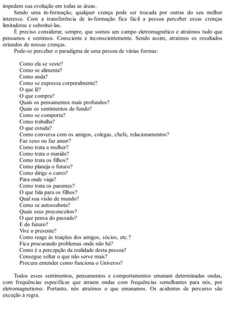 impedem sua evolução em todas as áreas.
Sendo uma in-formação, qualquer crença pode ser trocada por outras do seu melhor
interesse. Com a transferência de in-formação fica fácil a pessoa perceber essas crenças
limitadoras e substituí-las.
É preciso considerar, sempre, que somos um campo eletromagnético e atraímos tudo que
pensamos e sentimos. Consciente e inconscientemente. Sendo assim, atraímos os resultados
oriundos de nossas crenças.
Pode-se perceber o paradigma de uma pessoa de várias formas:
Como ela se veste?
Como se alimenta?
Como anda?
Como se expressa corporalmente?
O que lê?
O que compra?
Quais os pensamentos mais profundos?
Quais os sentimentos de fundo?
Como se comporta?
Como trabalha?
O que estuda?
Como conversa com os amigos, colegas, chefe, relacionamentos?
Faz sexo ou faz amor?
Como trata a mulher?
Como trata o marido?
Como trata os filhos?
Como planeja o futuro?
Como dirige o carro?
Para onde viaja?
Como trata os parentes?
O que fala para os filhos?
Qual sua visão de mundo?
Como se autossabota?
Quais seus preconceitos?
O que pensa do passado?
E do futuro?
Vive o presente?
Como reage às traições dos amigos, sócios, etc.?
Fica procurando problemas onde não há?
Como é a percepção da realidade desta pessoa?
Consegue soltar o que não serve mais?
Procura entender como funciona o Universo?
Todos esses sentimentos, pensamentos e comportamentos emanam determinadas ondas,
com frequências específicas que atraem ondas com frequências semelhantes para nós, por
eletromagnetismo. Portanto, nós atraímos o que emanamos. Os acidentes de percurso são
exceção à regra.
 