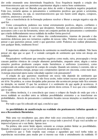 dor estão emanando uma determinada frequência. Essa frequência impede a criação dos
neurotransmissores que nos permitem experimentar alegria e outros bons sentimentos.
Essa energia pode ser liberada para que deixe de emitir a frequência negativa prejudicial.
Feito isso, restarão apenas os pensamentos e sentimentos positivos que geram a serotonina,
endorfina, dopamina, ou seja, os neurotransmissores que nos fazem sentir alegres, corajosos,
criativos, amorosos e proativos.
Com a transferência de in-formação podemos resolver e liberar a energia negativa seja ela
qual for.
Como consequência, podemos nos tornar extremamente positivos, alegres, confiantes e
tudo o mais que nos trará o sucesso que desejamos. Somados aos pensamentos corretos que
acessamos com o uso da ferramenta, temos um conjunto perfeito de pensamentos e sentimentos
que criarão deliberadamente nossa realidade da melhor forma possível.
Finalmente, deixamos de ser vítimas dos condicionamentos, traumas do passado e das
memórias dolorosas para nos tornarmos capitães de nossas vidas. Podemos estar no comando,
pensar o que queremos pensar, sentir o que queremos sentir. Podemos nos realizar plenamente,
sem qualquer limite, totalmente livres!
É importante salientar a importância do sentimento na manifestação da realidade. Não basta
pensar em algo que se quer. É a vontade carregada de sentimento que torna um desejo em
realidade.
Pesquisadores verificaram que emoções negativas como medo, raiva, preocupação e inveja
causam padrões rítmicos do coração altamente perturbados, enquanto amor, alegria e outras
emoções positivas produzem campos muito harmônicos e uniformes (coerentes), como
comprovado em análise espectral do campo de coração. Quando um sistema é coerente, não se
perde quase nenhuma energia, porque seus componentes operam em sincronia, como num laser.
Aenergia emocional opera numa velocidade superior à do pensamento4.
A criação do que queremos manifestar em nossa vida depende do sentimento que
experimentamos em relação a isso. Se não fosse assim, todos teriam sucesso apenas por pensar
em tê-lo. Na prática, as coisas desejadas pelas pessoas não acontecem porque tudo fica somente
na intenção, no mental. O que faz acontecer é o sentimento de que aquilo já aconteceu. A
confiança absoluta mesclada com a alegria que advém desta certeza. É isso que cria a realidade
que se quer.
Em última instância, é a consciência que causa o colapso da função de onda que cria a
nossa realidade ao escolher entre as infinitas possibilidades existentes e as transformar em
probabilidades. Através do pensamento e sentimento focados nossas intenções se manifestam na
forma.
Por tudo o que foi colocado até aqui, conclui-se que:
As possibilidades de manifestação na realidade são praticamente infinitas quando se
usa a Ressonância Harmônica.
Mais uma vez ressaltamos que, para obter todo esse crescimento, é preciso expandir o
paradigma pessoal, pois é ele que impede que se cresça todo o possível. O que você acredita ser
impossível passa ser o seu limite. Apenas isso.
Na prática, não existe limite algum; somente as crenças podem limitar as possibilidades.
Quando se expande o que se crê ser possível, desaparecem os limites.
Lembre-se que o Todo respeita suas crenças e aguardará que você tenha todas as
experiências necessárias para mudar por si mesmo sua visão e entendimento da realidade. O
 