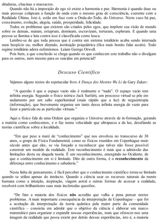 ditaduras, chacinas e massacres.
Quando não há a imposição do ego só existe a harmonia e paz. Harmonia é quando duas ou
mais pessoas colapsam a função de onda com o mesmo grau de consciência, coerente com a
Realidade Última. Isto é, estão em fase com a Onda-do-Todo, do Universo. Neste caso há paz,
crescimento, evolução, alegria, saúde, prosperidade, felicidade.
Todos os problemas que existem são criados pelos egos, que impõem sua visão de mundo
sobre os demais, matam, estupram, dominam, escravizam, torturam, exploram. E quando uma
pessoa se ilumina e luta contra isso é classificada como louca.
Lembre-se de que toda pessoa que é contra um sistema totalitário acaba sendo internada
num hospício ou, melhor dizendo, instituição psiquiátrica (fica mais bonito falar assim). Todo
regime totalitário adora eufemismos. Leiam George Orwell.
Pois bem, a que conclusão se chega quando os que conhecem este trabalho não o divulgam
para os outros, nem mesmo para os suicidas em potencial?
Descaso Científico
Vejamos alguns textos do espetacular livro A Dança dos Mestres Wu Li de Gary Zukav:
“A questão é que o espaço vazio não é realmente o “nada”. O espaço vazio tem
infinita energia. Segundo o físico teórico Jack Sarfatti, um processo virtual se põe em
andamento por um salto superluminal (mais rápido que a luz) de neguentropia
(informação), que brevemente organiza um tanto dessa infinita energia de vazio para
fazer a partícula ou as partículas virtuais.”
Aqui o físico fala de uma Ordem que organiza o Universo através de in-formação, gerando
a matéria como conhecemos, e o faz numa velocidade que ultrapassa a da luz, desafiando as
teorias científicas sobre a localidade.
“Em que pese a maré de “conhecimento” que nos envolveu no transcurso de 30
anos, o grupo de Física Fundamental, como os físicos reunidos em Copenhague meio
século antes que eles, se viu forçado a reconhecer que talvez não fosse possível
construir um modelo da realidade. Este reconhecimento é mais que a admissão das
limitações desta ou daquela teoria. É um reconhecimento, emergindo no Ocidente, de
que o conhecimento em si é limitado. Dito de outra forma, é o reconhecimento da
diferença entre conhecimento e sabedoria.”
Nesta linha de pensamento, é fácil perceber que o conhecimento científico torna-se limitado
quando se utiliza apenas do intelecto. Quando a ciência usar os recursos naturais da mente
humana como a intuição, inspiração, viagem astral e outras formas de acessar a realidade,
resolverá com brilhantismo suas mais incômodas questões.
“De fato a maioria dos físicos não acredita que valha a pena pensar nestes
problemas. A mais importante consequência da interpretação de Copenhague – que foi
a aceitação da interpretação da teoria quântica pela maior parte da comunidade
científica – consistiu em admitir que o objetivo da ciência é elaborar um marco
matemático para organizar e expandir nossas experiências, mais que oferecer-nos uma
imagem da realidade que possa existir por detrás dessas experiências, isto é, a maioria
 