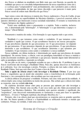 dos físicos se alinham na atualidade com Bohr mais que com Einstein, na questão da
realidade que possa ser concebida independentemente da nossa experiência como ela é,
e o esforço para “compreendê-la” mais profundamente, não é produtivo para a ciência
e conduz a perplexidades do tipo que temos discutido e que parecem à maior parte
físicos serem de ordem mais filosófica do que física.”
Aqui vemos como não interessa à maioria dos físicos explorarem a Toca do Coelho, já que
permanecendo apenas na superficialidade da Mecânica Quântica, é possível construir todos os
aparatos eletrônicos que interessam à nossa sociedade materialista. O restante se transforma em
“viagens lisérgicas dos hippies quânticos”.
“Existe uma similitude entre o pensamento e a matéria. Toda a matéria, inclusive
nós, é determinada pela “informação”. A “informação” é o que determina o espaço e o
tempo.” (David Bohm)
Pensamento e matéria são ondas. AIn-formação é o que organiza tudo o que existe.
“Realidade é o que tomamos como sendo o verdadeiro. O que tomamos como
verdadeiro é aquilo que cremos. O que acreditamos baseia-se em nossas percepções.
O que percebemos depende do que procuramos ver. O que procuramos ver depende
do que pensamos. O que pensamos depende do que percebemos. O que percebemos
determina o que acreditamos. O que acreditamos determina o que tomamos por
verdadeiro. O que tomamos como sendo o verdadeiro é a nossa realidade.”
Nossa realidade, em última instância, é determinada por aquilo que percebemos do mundo
(paradigma). Da mesma forma, a ciência, com seu paradigma materialista só busca a matéria e
acaba encontrando resultados que confirmam o que procura. Quando algum dado laboratorial se
opõe ao paradigma científico, é ignorado ou refutado.
De um jeito ou de outro, a população acredita no que a ciência diz. O problema é que os
físicos resolveram não investigar a Realidade Última. Para eles, apenas descrever os fenômenos
já é suficiente. Isso vira tecnologia e pronto. Portanto, a ciência não tem nada a dizer sobre a
Realidade Última. Será que está claro isso? Leiam o livro de Zukav.
Toda a opção da ciência atual é não investigar a Realidade Última. É por isso que
físicos e engenheiros que já atendi não entendem como a transferência de in-formação pode
funcionar e, em consequência disto, não acreditam que isso seja possível.
A ciência abdicou de pesquisar a totalidade. Portanto, tem uma visão parcial da realidade. A
ciência impôs uma crença materialista na mente das pessoas. Elas acham que a ciência tem todas
as respostas, mas na verdade não tem.
Os cientistas deveriam deixar claro para as pessoas que optaram por não investigar a
Realidade Última. Eles fizeram uma escolha. É por essa razão que eles falam jocosamente das
“esquisitices” da Mecânica Quântica. Não entendem nem querem entender o significado das
“esquisitices”, mas descrevem matematicamente os fenômenos e usam para fazer os aparelhos
eletrônicos... O resto é “bobagem espiritual, elucubração filosófica etc.”...
Portanto, não é na ciência atual que encontraremos as respostas para as grandes questões
da vida. No futuro quando a Ciência e a Espiritualidade se unificarem teremos o mundo que
sonhamos. Porque, na verdade, é tudo uma coisa só.
Sistema de Crenças e Criação
 