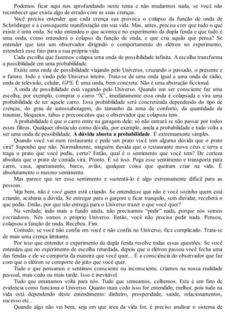 Podemos ficar aqui nos aprofundando neste tema e não mudarmos nada, se você não
reconhecer que exista algo de errado com as suas crenças.
Você precisa entender que cada crença sua provoca o colapso da função de onda de
Schrödinger e a consequente manifestação em sua vida. Mas, antes, precisa crer que tudo o que
existe é uma onda. Se não entendeu o que acontece no experimento da dupla fenda e que tudo é
uma onda, como entenderá o colapso da função de onda, e que cria aquilo que pensa? Se
entender que tem um observador dirigindo o comportamento do elétron no experimento,
estenderá esse fato para a sua própria vida.
Cada escolha que fazemos colapsa uma onda de possibilidade infinita. A escolha transforma
a possibilidade em uma probabilidade.
Existe uma onda de possibilidade viajando pelo Universo, cruzando o passado, o presente e
o futuro. Indo e vindo pelo Universo inteiro. Trata-se de uma onda igual a uma onda de rádio,
onda de televisão, celular, GPS. É uma onda, bem concreta. Não é uma abstração ficcional.
A onda de possibilidade está vagando pelo Universo. Quando um ser consciente faz uma
escolha, por exemplo, comprar o carro “X”, imediatamente essa onda é colapsada e vira uma
probabilidade de ter aquele carro. Essa probabilidade será concretizada dependendo do tipo de
crenças, do grau de autossabotagem, do tamanho da zona de conforto, da quantidade de
traumas, bloqueios, tabus e preconceitos que o observador que colapsou tem.
Aprobabilidade é que o carro entre na garagem dele; só não entrará se não passar por todos
esses filtros. Qualquer obstáculo como dúvida, por exemplo, anula a probabilidade e tudo volta a
ser uma onda de possibilidade. A dúvida aborta a probabilidade. É extremamente simples.
Quando você vai num restaurante e pede um prato você tem alguma dúvida que o prato
virá? Suponho que não. Normalmente, ninguém duvida que o restaurante mova céus e terra e
traga o prato que você pediu, certo? Então, qual é o sentimento que você tem? De certeza
absoluta que o prato de comida virá. Pronto. É só isso. Pega esse sentimento e transporta para
carro, casa, apartamento, barco, avião, qualquer coisa que queiram criar na vida. É
absolutamente o mesmo sentimento.
Mas parece que ter esse sentimento e sustentá-lo é algo extremamente difícil para as
pessoas.
Veja bem, não é você quem está criando. Se entendesse que não é você sozinho quem está
criando, acabaria a dúvida, Se entregar para o garçom e ficar tranquilo, sem duvidar, receberá o
que pediu. Então, por que não entrega para o Universo trazer o que você quer?
Na verdade, indo mais a fundo ainda, não precisamos “pedir” nada, porque nós somos
cocriadores. Nós somos o próprio Universo. Então, você não precisa pedir nada. Pensou,
colapsou a função de onda. Recebeu. Fim.
Contudo, se você não confia em você e não confia no Universo, fica complicado. Trata-se
de mais uma crença limitante.
Por isso que entender o experimento da dupla fenda resolve todas essas questões. Se você
entendeu que no experimento de escolha retardada, depois que o elétron passou você fecha uma
das fendas e ele se comporta da maneira que você quer... É a consciência do observador que faz
com que o elétron se comporte do jeito que você quer.
Tudo o que pensamos e sentimos consciente ou inconsciente, criamos na nossa realidade
pessoal, mais cedo ou mais tarde. Isso é inevitável.
Tudo que emanamos volta para nós. Tudo que semeamos, colhemos. Este é um fato de
evidencia como funciona o Universo. Quanto mais cedo isso for entendido, melhor, pois tudo na
vida está dependendo deste entendimento: dinheiro, prosperidade, saúde, relacionamentos,
sucesso etc..
Quando algo não vai bem, seja em que área da vida for, é preciso analisar o sistema de
 