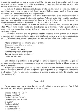 crenças ou paradigma em que a pessoa vive. Pela vida que leva dá para saber qual é o seu
sistema de crenças. Mesmo que a própria pessoa não consiga identificá-las, suas crenças estão
por trás da maioria dos seus problemas.
O sistema de crenças domina completamente a vida das pessoas. É a coisa mais poderosa
que existe, para o bem ou para o mal. Para a prosperidade ou para a miséria. Para a saúde
perfeita ou para a doença terminal. Tudo depende dele.
Somos um campo eletromagnético que emana e atrai exatamente o que tem em si mesmo. A
boa notícia é que esse campo é totalmente maleável. Podemos trocar seu conteúdo a qualquer
momento, para o positivo ou para o negativo. Basta trocar a frequência dele. Isso é feito através
dos pensamentos e sentimentos oriundos do sistema de crenças pessoal.
Todos os problemas podem ser criados ou resolvidos, mudando-se a frequência em que se
vibra. Quando uma pessoa recebe uma transferência de in-formação existe a possibilidade de
trocar toda essa emanação e resolver todos os problemas, isto é, se a pessoa deixar trocar o
sistema de crenças.
O sistema de crenças é tudo em que você acredita, resultado de tudo que viu, ouviu e viveu.
O subconsciente tira as conclusões dessas informações/vivências e as grava como uma crença,
um condicionamento que passará a dominar a sua vida, até que seja revisto e substituído.
Alguns exemplos do que se ouve quando criança:
Dinheiro é sujo, vá lavar as mãos.
Dinheiro é pecado.
O rico não vai para o Céu.
Pobre nasce pobre e morre pobre.
Tem de trabalhar como um burro.
Nunca teremos nada.
São infinitas as possibilidades de gravação de crenças negativas ou limitantes. Depois de
gravadas no subconsciente, comportam-se como um programa que dirigirá a vida da pessoa em
todas as situações.
Sempre que a pessoa progride e atinge algum desses limites do sistema de crenças, ele será
ativado. Problemas de todos os tipos surgirão e a pessoa perderá o que conquistou, voltando ao
nível antigo. Toda vez que está progredindo a pessoa arruma um jeito de boicotar tudo
(autossabotagem).
Inventário
Escuto muitas vezes as pessoas dizerem que não sabem as crenças que tem. Ora, é fácil
descobrir isso. Um pequeno questionário esclarece a dúvida:
Em que partido você votou?
Em que candidato?
Qual seu time de futebol?
Quem música você escuta?
O que lê?
Qual sua religião?
Não tem religião?
E a espiritualidade?
 
