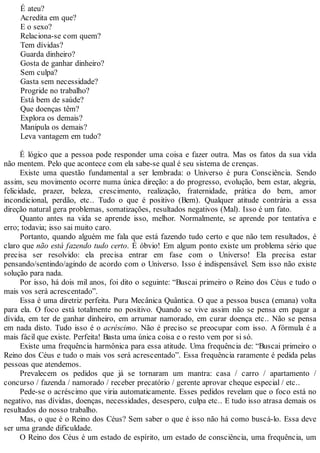 É ateu?
Acredita em que?
E o sexo?
Relaciona-se com quem?
Tem dívidas?
Guarda dinheiro?
Gosta de ganhar dinheiro?
Sem culpa?
Gasta sem necessidade?
Progride no trabalho?
Está bem de saúde?
Que doenças têm?
Explora os demais?
Manipula os demais?
Leva vantagem em tudo?
É lógico que a pessoa pode responder uma coisa e fazer outra. Mas os fatos da sua vida
não mentem. Pelo que acontece com ela sabe-se qual é seu sistema de crenças.
Existe uma questão fundamental a ser lembrada: o Universo é pura Consciência. Sendo
assim, seu movimento ocorre numa única direção: a do progresso, evolução, bem estar, alegria,
felicidade, prazer, beleza, crescimento, realização, fraternidade, prática do bem, amor
incondicional, perdão, etc.. Tudo o que é positivo (Bem). Qualquer atitude contrária a essa
direção natural gera problemas, somatizações, resultados negativos (Mal). Isso é um fato.
Quanto antes na vida se aprende isso, melhor. Normalmente, se aprende por tentativa e
erro; todavia; isso sai muito caro.
Portanto, quando alguém me fala que está fazendo tudo certo e que não tem resultados, é
claro que não está fazendo tudo certo. É óbvio! Em algum ponto existe um problema sério que
precisa ser resolvido: ela precisa entrar em fase com o Universo! Ela precisa estar
pensando/sentindo/agindo de acordo com o Universo. Isso é indispensável. Sem isso não existe
solução para nada.
Por isso, há dois mil anos, foi dito o seguinte: “Buscai primeiro o Reino dos Céus e tudo o
mais vos será acrescentado”.
Essa é uma diretriz perfeita. Pura Mecânica Quântica. O que a pessoa busca (emana) volta
para ela. O foco está totalmente no positivo. Quando se vive assim não se pensa em pagar a
dívida, em ter de ganhar dinheiro, em arrumar namorado, em curar doença etc.. Não se pensa
em nada disto. Tudo isso é o acréscimo. Não é preciso se preocupar com isso. A fórmula é a
mais fácil que existe. Perfeita! Basta uma única coisa e o resto vem por si só.
Existe uma frequência harmônica para essa atitude. Uma frequência de: “Buscai primeiro o
Reino dos Céus e tudo o mais vos será acrescentado”. Essa frequência raramente é pedida pelas
pessoas que atendemos.
Prevalecem os pedidos que já se tornaram um mantra: casa / carro / apartamento /
concurso / fazenda / namorado / receber precatório / gerente aprovar cheque especial / etc..
Pede-se o acréscimo que viria automaticamente. Esses pedidos revelam que o foco está no
negativo, nas dívidas, doenças, necessidades, desespero, culpa etc.. E tudo isso atrasa demais os
resultados do nosso trabalho.
Mas, o que é o Reino dos Céus? Sem saber o que é isso não há como buscá-lo. Essa deve
ser uma grande dificuldade.
O Reino dos Céus é um estado de espírito, um estado de consciência, uma frequência, um
 