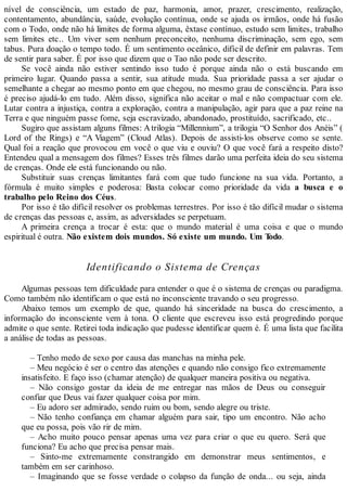 nível de consciência, um estado de paz, harmonia, amor, prazer, crescimento, realização,
contentamento, abundância, saúde, evolução contínua, onde se ajuda os irmãos, onde há fusão
com o Todo, onde não há limites de forma alguma, êxtase contínuo, estudo sem limites, trabalho
sem limites etc.. Um viver sem nenhum preconceito, nenhuma discriminação, sem ego, sem
tabus. Pura doação o tempo todo. É um sentimento oceânico, difícil de definir em palavras. Tem
de sentir para saber. É por isso que dizem que o Tao não pode ser descrito.
Se você ainda não estiver sentindo isso tudo é porque ainda não o está buscando em
primeiro lugar. Quando passa a sentir, sua atitude muda. Sua prioridade passa a ser ajudar o
semelhante a chegar ao mesmo ponto em que chegou, no mesmo grau de consciência. Para isso
é preciso ajudá-lo em tudo. Além disso, significa não aceitar o mal e não compactuar com ele.
Lutar contra a injustiça, contra a exploração, contra a manipulação, agir para que a paz reine na
Terra e que ninguém passe fome, seja escravizado, abandonado, prostituído, sacrificado, etc..
Sugiro que assistam alguns filmes: Atrilogia “Millennium”, a trilogia “O Senhor dos Anéis” (
Lord of the Rings) e “A Viagem” (Cloud Atlas). Depois de assisti-los observe como se sente.
Qual foi a reação que provocou em você o que viu e ouviu? O que você fará a respeito disto?
Entendeu qual a mensagem dos filmes? Esses três filmes darão uma perfeita ideia do seu sistema
de crenças. Onde ele está funcionando ou não.
Substituir suas crenças limitantes fará com que tudo funcione na sua vida. Portanto, a
fórmula é muito simples e poderosa: Basta colocar como prioridade da vida a busca e o
trabalho pelo Reino dos Céus.
Por isso é tão difícil resolver os problemas terrestres. Por isso é tão difícil mudar o sistema
de crenças das pessoas e, assim, as adversidades se perpetuam.
A primeira crença a trocar é esta: que o mundo material é uma coisa e que o mundo
espiritual é outra. Não existem dois mundos. Só existe um mundo. Um Todo.
Identificando o Sistema de Crenças
Algumas pessoas tem dificuldade para entender o que é o sistema de crenças ou paradigma.
Como também não identificam o que está no inconsciente travando o seu progresso.
Abaixo temos um exemplo de que, quando há sinceridade na busca do crescimento, a
informação do inconsciente vem à tona. O cliente que escreveu isso está progredindo porque
admite o que sente. Retirei toda indicação que pudesse identificar quem é. É uma lista que facilita
a análise de todas as pessoas.
– Tenho medo de sexo por causa das manchas na minha pele.
– Meu negócio é ser o centro das atenções e quando não consigo fico extremamente
insatisfeito. E faço isso (chamar atenção) de qualquer maneira positiva ou negativa.
– Não consigo gostar da ideia de me entregar nas mãos de Deus ou conseguir
confiar que Deus vai fazer qualquer coisa por mim.
– Eu adoro ser admirado, sendo ruim ou bom, sendo alegre ou triste.
– Não tenho confiança em chamar alguém para sair, tipo um encontro. Não acho
que eu possa, pois vão rir de mim.
– Acho muito pouco pensar apenas uma vez para criar o que eu quero. Será que
funciona? Eu acho que precisa pensar mais.
– Sinto-me extremamente constrangido em demonstrar meus sentimentos, e
também em ser carinhoso.
– Imaginando que se fosse verdade o colapso da função de onda... ou seja, ainda
 