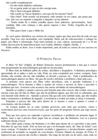 não confio completamente.
– Eu não tenho dinheiro suficiente.
– Se eu gastar pode ser que eu não consiga mais.
– Não é fácil conseguir dinheiro.
– Não confio no Vácuo Quântico, será que ele faz mesmo? Será?
– Que chato! Todo mundo vai prosperar, todo mundo vai ser capaz, que graça que
tem, não vou ser superior a ninguém e ninguém vai me admirar.
– Tenho medo de a minha centelha querer fazer palestras, apresentações, fazer
caridade, lidar com crianças e não querer riqueza e luxo. Tenho vergonha de ser
bonzinho.
– Não quero fazer o que o Hélio faz.
Se você quiser identificar seu sistema de crenças sugiro que faça uma lista de tudo em que
acredita. Faça isso sem racionalizar, sem manipular. Deixe sair do subconsciente e coloque no
papel, sem filtrar a informação. Faça outra listando os seus valores, numerando de 1 a 10 em
ordem decrescente de importância para você (saúde, dinheiro, religião, família...)
Então analise as listas. Isso é muito importante, pois ali estão as causas do seu sucesso ou
fracasso.
O Primeiro Passo
O filme “O Voo” (Flight), de Robert Zemeckis mostra perfeitamente a luta que é vencer
uma programação de autossabotagem gravada no inconsciente.
O filme trata de brilhante piloto de aviões, alcoólatra e drogadicto. A dinâmica psicológica
apresentada ali se aplica a tudo na vida. Pode ser uma compulsão por comer, comprar, fazer
dívidas, não estudar, não ler, não trabalhar, só divertir e passear etc.. Toda a problemática da
autossabotagem aparece no filme. Até que ele resolve enfrentar o problema e lutar pela cura.
À primeira vista parece um filme sobre alcoolismo, mas a questão realmente é a
autossabotagem. Vê-se durante o filme o quanto ele resiste a encarar os fatos e perceber o
problema que tem. Amesma coisa acontece nas outras atividades de autossabotagem.
Quando se explica o quanto a pessoa está fazendo para não crescer, não evoluir, ouve-se a
mesma coisa que ele fala no filme: que não há problema algum, que não está se sabotando, que
está fazendo tudo direito etc.. Quando a pessoa fala que não está sentindo nada, que não mudou
nada é exatamente o problema da negação. Aresistência a evoluir em todas as áreas é tremenda.
Enquanto a pessoa não olha para dentro de si mesma e sente o quanto é contra o
crescimento, não há evolução.
As crenças podem ser as mais variadas possíveis, pois tudo que ouvimos, vimos e
vivenciamos provoca uma neuroassociação, que faz parte do programa interno que rege nossas
vidas.
Para que isso possa ser superado é preciso reconhecer o problema em primeiro lugar. E
depois, fazer o que é preciso fazer: jogar fora as crenças que são limitantes, isso se a pessoa
realmente deseja crescer.
Para saber quais crenças são limitantes é só olhar para dentro de si e perceber o que sente.
Perceber do que tem medo. Pois na hora em que a in-formação entra, ela “bate de frente” com
essas crenças. O impulso de crescimento recebido é gigantesco e inevitavelmente surgirá um
sentimento de aceitação ou negação do crescimento. Estamos falando de energia, de Física. É
impossível que a pessoa não receba o impulso. Ela reage de um jeito ou de outro, mais cedo ou
 
