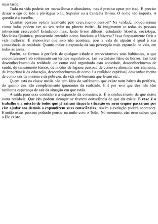 mais tarde.
Tudo na vida poderia ser maravilhoso e abundante, mas é preciso optar por isso. É preciso
deixar o ego de lado e privilegiar o Eu Superior ou a Centelha Divina. O nome não importa. A
questão é a escolha.
Quantas pessoas optam realmente pelo crescimento pessoal? Na verdade, pouquíssimas
como todos podem ver ao seu redor no planeta inteiro. Já imaginaram se todas as pessoas
estivessem crescendo? Estudando mais, lendo livros difíceis, estudando filosofia, sociologia,
Mecânica Quântica, procurando entender como funciona o Universo? Isso forçosamente faria a
vida melhorar. É impossível que isso não aconteça, pois a vida de alguém é igual à sua
consciência da realidade. Quanto maior a expansão da sua percepção mais expansão na vida, em
todas as áreas.
Porém, se formos à periferia de qualquer cidade e entrevistarmos seus habitantes, o que
encontraremos? Só sofrimento em termos superlativos. Um verdadeiro filme de horror. Um total
desconhecimento da realidade, de como está organizada esta sociedade, desconhecimento de
saúde, de saneamento básico, de noções de higiene pessoal, de como se alimentar corretamente,
da importância da educação, desconhecimento de como é a realidade espiritual, desconhecimento
de como sair da miséria e da pobreza, da vida sub-humana que levam etc..
Quem está na classe média não tem ideia do sofrimento que existe num bairro da periferia,
do quanto eles são completamente ignorantes da realidade. E é por isso que eles não têm
nenhuma esperança de sair da situação em que estão.
A saída para essa condição é a expansão da consciência. É o conhecimento de que existe
outra realidade. Que eles podem alcançar se tiverem consciência de que ela existe. E esse é o
trabalho e a missão de todos que já saíram daquela situação ou nem sequer passaram por
ela: ajudar aos demais a expandirem suas consciências. Assim a evolução poderá acontecer.
E então essas pessoas poderão pensar na união com o Todo. No momento, elas nem sabem que
o Ele existe.
 