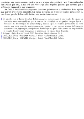 problema é que muitas dessas experiências nem sempre são agradáveis. Mas é possível evoluir
sem passar por elas, a não ser que você seja uma daquelas pessoas que acredita que o
sofrimento é necessário para se crescer.
O Todo é absolutamente congruente com seus pensamentos e sentimentos. Para aqueles
que querem crescimento acelerado, Ele atende e propicia os meios necessários para adquiri-lo,
mas é uma questão de livre-arbítrio fazer uso ou não desses meios.
1 De acordo com a Teoria Geral da Relatividade, um buraco negro é uma região do espaço da
qual nada, nem mesmo objetos que se movam na velocidade da luz, podem escapar. Este é o
resultado da deformação do espaço-tempo, causada após o colapso gravitacional de uma
estrela, por uma matéria astronomicamente maciça e, ao mesmo tempo, infinitamente
compacta e que, logo depois, desaparecerá dando lugar ao que a Física chama de Singularidade,
o coração de um buraco negro, onde o tempo para e o espaço deixa de existir.
2 Artigo da edição de setembro de 2009 da revista Scientific American Brasil.
3 CHILDRE, Doc e HOWARD, Martin. A Solução HearthMath: Ed. Cultrix.
4 CHILDRE, Doc e HOWARD, Martin. A Solução HearthMath: Ed. Cultrix.
 