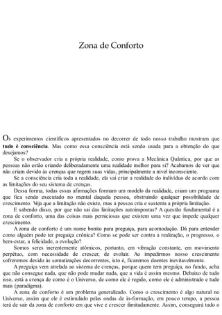 Zona de Conforto
Os experimentos científicos apresentados no decorrer de todo nosso trabalho mostram que
tudo é consciência. Mas como essa consciência está sendo usada para a obtenção do que
desejamos?
Se o observador cria a própria realidade, como prova a Mecânica Quântica, por que as
pessoas não estão criando deliberadamente uma realidade melhor para si? Acabamos de ver que
não criam devido às crenças que regem suas vidas, principalmente a nível inconsciente.
Se a consciência cria toda a realidade, ela vai criar a realidade do indivíduo de acordo com
as limitações do seu sistema de crenças.
Dessa forma, todas essas afirmações formam um modelo da realidade, criam um programa
que fica sendo executado no mental daquela pessoa, obstruindo qualquer possibilidade de
crescimento. Veja que a limitação não existe, mas a pessoa cria e sustenta a própria limitação.
E sabendo disso, por que não sai das limitações autoimpostas? A questão fundamental é a
zona de conforto, uma das coisas mais perniciosas que existem uma vez que impede qualquer
crescimento.
A zona de conforto é um nome bonito para preguiça, para acomodação. Dá para entender
como alguém pode ter preguiça crônica? Como se pode ser contra a realização, o progresso, o
bem-estar, a felicidade, a evolução?
Somos seres inerentemente atômicos, portanto, em vibração constante, em movimento
perpétuo, com necessidade de crescer, de evoluir. Ao impedirmos nosso crescimento
sofreremos devido às somatizações decorrentes, isto é, ficaremos doentes inevitavelmente.
A preguiça vem atrelada ao sistema de crenças, porque quem tem preguiça, no fundo, acha
que não consegue nada, que não pode mudar nada, que a vida é assim mesmo. Debaixo de tudo
isso, está a crença de como é o Universo, de como ele é regido, como ele é administrado e tudo
mais (paradigma).
A zona de conforto é um problema generalizado. Como o crescimento é algo natural no
Universo, assim que ele é estimulado pelas ondas de in-formação, em pouco tempo, a pessoa
terá de sair da zona de conforto em que vive e crescer ilimitadamente. Assim, conseguirá tudo o
 