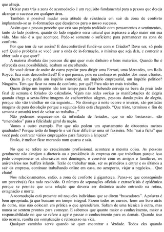 que almeja.
Deixar para trás a zona de acomodação é um requisito fundamental para a pessoa que deseja
alcançar o sucesso em qualquer área.
Também é possível mudar essa atitude de relutância em sair da zona de conforto
implantando-se as in-formações que desejamos para o nosso sucesso.
Assim que a pessoa percebe que cria sua própria realidade com pensamentos e sentimentos,
tanto do lado positivo, quanto do lado negativo seria natural que aspirasse a algo maior em sua
vida. Mas não é o que acontece. Pede-se somente o suficiente para permanecer na zona de
conforto.
Por que tem de ser assim? E desconfortável fundir-se com o Criador? Deve ser, só pode
ser! Qual o problema se você usar a onda de in-formação, o mínimo que seja dela, e começar a
obter tudo o que quer?
A maioria absoluta das pessoas diz que quer mais dinheiro e bens materiais. Quando lhe é
oferecida essa possibilidade, acabam se encolhendo.
Se você deixar de andar de carro popular para dirigir uma Ferrari, uma Mercedes, um Rolls
Royce, fica mais desconfortável? É o que parece, pois eu conheço os pedidos dos meus clientes.
Quem já me pediu um império comercial, um império empresarial, um império político?
Ninguém. Tem que ficar na zona de conforto, por quê? Para não ter mais trabalho.
Quem dirige um império não tem tempo para ficar bebendo cerveja na beira da praia todo
final de semana e feriados do calendário. Vejam nas redes sociais as manifestações de alegria
quando chega a sexta-feira: imagens de cachorrinhos alegres, pessoas dando pulos de alegria,
porque não vão trabalhar no dia seguinte.... No domingo à noite ocorre o inverso, são postadas
imagens de pura desolação porque a segunda-feira está chegando. “Que triste, terminou o fim de
semana e amanhã terei de voltar ao trabalho...”
Não podemos esquecer-nos da infinidade de feriados, que se não bastassem, são
“emendados” para a felicidade geral da nação.
Vamos a outro exemplo. Por que não pedem um apartamento de oitocentos metros
quadrados? Porque terão de limpá-lo e vai ficar difícil ter uma só faxineira. Não “cai a ficha” que
você pode contratar vários empregados para fazerem a limpeza?
Então, é melhor ficar morando num quarto e sala.
No que se refere ao crescimento profissional, acontece a mesma coisa. As pessoas
geralmente não almejam a diretoria ou a presidência da empresa em que trabalham porque isso
pode comprometer os churrascos nos domingos, o convívio com os amigos e familiares, os
aniversários nos buffets infantis. Terão de trabalhar mais, ser os primeiros a entrar e os últimos a
sair da empresa, continuar trabalhando online em casa, no aeroporto, viajar a negócios... Que
chato!
Nos relacionamentos, então, a zona de conforto é gigantesca. Pensa-se que conseguindo
um parceiro(a) fica tudo resolvido. O número de separações oficiais e extraoficiais é epidêmico
porque se permite que uma relação que deveria ser dinâmica acabe entrando na rotina,
estagnação e morte.
Aacomodação está presente até naqueles indivíduos que se dizem “buscadores”. Apalavra é
bem apropriada, já que buscam em tempo integral. Fazem todos os cursos, leem um livro atrás
do outro, mas não colocam em prática o que aprenderam. Saltam de uma técnica à outra, mas
nunca se sentem prontos para começar. E sabemos que quanto maior o conhecimento, maior a
responsabilidade no que se refere a agir e passar o conhecimento para os demais. Quando isso
não ocorre, resulta em somatização e retrocesso na vida.
Qualquer caminho serve quando se quer encontrar a Verdade. Todos eles quando
 