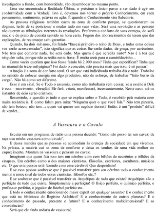 investigados a fundo, com honestidade, vão desembocar no mesmo ponto.
Uma vez encontrada a Realidade Última, o próximo e único passo a ser dado é agir em
conformidade com a Verdade. Isto é, devemos nos tornar o próprio Conhecimento, em cada
pensamento, sentimento, palavra ou ação. É quando o Conhecimento vira Sabedoria.
As pessoas religiosas também caem na zona de conforto porque, se questionarem os
dogmas, terão de se posicionar e mudar tudo em suas vidas. Será uma revolução e as pessoas
não querem as tribulações inerentes às revoluções. Preferem o conforto de suas crenças, do sofá
macio e do prato de comida servido na hora certa. Fogem dos aborrecimentos de terem que dar
explicações, de recomeçar sem garantias.
Quando, há dois mil anos, foi falado “Buscai primeiro o reino de Deus, e todas estas coisas
vos serão acrescentadas”, isto significa que as coisas lhe serão dadas, de graça, por acréscimo.
Não tem que comprar nada, lhe será dado. Mas quem é que acredita nisto? Não é á toa que
ninguém salta, porque não acredita nesta frase. É muita areia para o caminhãozinho...
Como vocês queriam que isso fosse falado há 2.000 anos? Tinha que especificar? Tinha que
ter manual de treze mil páginas? Foi dado o conceito, não precisa mais que isso, é só pensar!
Ainação é a zona de conforto total. O ser que está individuado trabalha dia e noite. Trabalho
no sentido de colocar energia em algo produtivo, não de esforço, de trabalhar “feito burro de
carga”. Não há como ser diferente.
Esse é um sinal. Se o Todo o assumiu, como não trabalharia sem cessar, se a essência Dele
é essa – movimento, vibração? Ele fará, criará, manifestará, incessantemente. Neste caso, até os
instantes de ócio serão criativos.
Resumindo, a questão é: tudo o que se explica sobre o Todo, é recebido pela maioria com
muita resistência. É como falam para mim: “Ninguém quer o que você fala.” Não tem pizzaria,
não tem boteco, não tem...; quem vai querer um negócio desses? Então, é um “produto” difícil
de vender...
A Vassoura e o Cavalo
Escutei em um programa de rádio uma pessoa dizendo: “Como não posso ter um cavalo de
raça uso minha vassoura como cavalo”.
É dessa maneira que as pessoas se acomodam às crenças da sociedade em que vivemos.
Na prática, a maioria cai na zona de conforto e deixa os sonhos de uma vida melhor no
esquecimento. Montam na vassoura e pensam no cavalo.
Imaginem que quem fala isso tem um cérebro com cem bilhões de neurônios e trilhões de
sinapses. Um cérebro como o dos maiores cientistas, filósofos, escritores, escultores, músicos
etc. O que esta pessoa está fazendo com esse cérebro? Que desperdício!
E se essa pessoa soubesse que é possível transferir para seu cérebro todo o conhecimento
mental e emocional de todos esses cientistas, filósofos etc.?
E se soubesse que é possível transferir os Arquétipos de tudo que existe? Arquétipos são a
perfeição de tudo que existe. Simplesmente a perfeição! O físico perfeito, o químico perfeito, o
professor perfeito, o jogador de futebol perfeito etc.
E todo o conhecimento emocional do maior expert em qualquer assunto? E o conhecimento
que está na biblioteca do Registro Akáshico? E o conhecimento de outros planetas? E o
conhecimento do passado, presente e futuro? E o conhecimento multidimensional? E as
consciências?
Será que ele ainda andaria de vassoura?
 