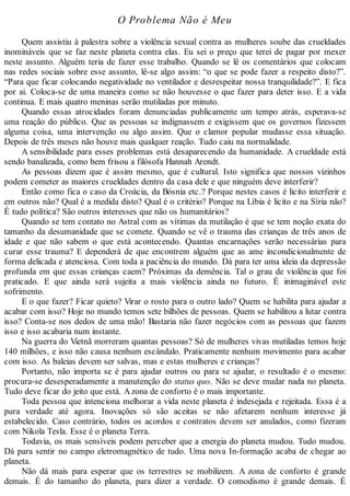 O Problema Não é Meu
Quem assistiu à palestra sobre a violência sexual contra as mulheres soube das crueldades
inomináveis que se faz neste planeta contra elas. Eu sei o preço que terei de pagar por mexer
neste assunto. Alguém teria de fazer esse trabalho. Quando se lê os comentários que colocam
nas redes sociais sobre esse assunto, lê-se algo assim: “o que se pode fazer a respeito disto?”.
“Para que ficar colocando negatividade no ventilador e desrespeitar nossa tranquilidade?”. E fica
por ai. Coloca-se de uma maneira como se não houvesse o que fazer para deter isso. E a vida
continua. E mais quatro meninas serão mutiladas por minuto.
Quando essas atrocidades foram denunciadas publicamente um tempo atrás, esperava-se
uma reação do público. Que as pessoas se indignassem e exigissem que os governos fizessem
alguma coisa, uma intervenção ou algo assim. Que o clamor popular mudasse essa situação.
Depois de três meses não houve mais qualquer reação. Tudo caiu na normalidade.
A sensibilidade para esses problemas está desaparecendo da humanidade. A crueldade está
sendo banalizada, como bem frisou a filósofa Hannah Arendt.
As pessoas dizem que é assim mesmo, que é cultural. Isto significa que nossos vizinhos
podem cometer as maiores crueldades dentro da casa dele e que ninguém deve interferir?
Então como fica o caso da Croácia, da Bósnia etc.? Porque nestes casos é licito interferir e
em outros não? Qual é a medida disto? Qual é o critério? Porque na Líbia é licito e na Síria não?
É tudo política? São outros interesses que não os humanitários?
Quando se tem contato no Astral com as vítimas da mutilação é que se tem noção exata do
tamanho da desumanidade que se comete. Quando se vê o trauma das crianças de três anos de
idade e que não sabem o que está acontecendo. Quantas encarnações serão necessárias para
curar esse trauma? E dependerá de que encontrem alguém que as ame incondicionalmente de
forma delicada e atenciosa. Com toda a paciência do mundo. Dá para ter uma ideia da depressão
profunda em que essas crianças caem? Próximas da demência. Tal o grau de violência que foi
praticado. E que ainda será sujeita a mais violência ainda no futuro. É inimaginável este
sofrimento.
E o que fazer? Ficar quieto? Virar o rosto para o outro lado? Quem se habilita para ajudar a
acabar com isso? Hoje no mundo temos sete bilhões de pessoas. Quem se habilitou a lutar contra
isso? Conta-se nos dedos de uma mão! Bastaria não fazer negócios com as pessoas que fazem
isso e isso acabaria num instante.
Na guerra do Vietnã morreram quantas pessoas? Só de mulheres vivas mutiladas temos hoje
140 milhões, e isso não causa nenhum escândalo. Praticamente nenhum movimento para acabar
com isso. As baleias devem ser salvas, mas e estas mulheres e crianças?
Portanto, não importa se é para ajudar outros ou para se ajudar, o resultado é o mesmo:
procura-se desesperadamente a manutenção do status quo. Não se deve mudar nada no planeta.
Tudo deve ficar do jeito que está. Azona de conforto é o mais importante.
Toda pessoa que intenciona melhorar a vida neste planeta é indesejada e rejeitada. Essa é a
pura verdade até agora. Inovações só são aceitas se não afetarem nenhum interesse já
estabelecido. Caso contrário, todos os acordos e contratos devem ser anulados, como fizeram
com Nikola Tesla. Esse é o planeta Terra.
Todavia, os mais sensíveis podem perceber que a energia do planeta mudou. Tudo mudou.
Dá para sentir no campo eletromagnético de tudo. Uma nova In-formação acaba de chegar ao
planeta.
Não dá mais para esperar que os terrestres se mobilizem. A zona de conforto é grande
demais. É do tamanho do planeta, para dizer a verdade. O comodismo é grande demais. É
 