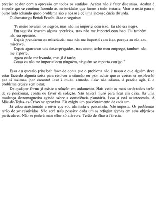preciso acabar com a opressão em todos os sentidos. Acabar não é fazer discursos. Acabar é
impedir que se continue fazendo as barbaridades que fazem a todo instante. Virar o rosto para o
outro lado achando que o problema não é nosso é de uma inconsciência absurda.
O dramaturgo Bertolt Brecht disse o seguinte:
"Primeiro levaram os negros, mas não me importei com isso. Eu não era negro.
Em seguida levaram alguns operários, mas não me importei com isso. Eu também
não era operário.
Depois prenderam os miseráveis, mas não me importei com isso, porque eu não sou
miserável.
Depois agarraram uns desempregados, mas como tenho meu emprego, também não
me importei.
Agora estão me levando, mas já é tarde.
Como eu não me importei com ninguém, ninguém se importa comigo."
Essa é a questão principal: fazer de conta que o problema não é nosso e que alguém deve
estar fazendo alguma coisa para resolver a situação ou pior, achar que as coisas se resolverão
por si mesmas, por encanto! Isso é muito cômodo. Falar não adianta, é preciso agir. E o
problema cresce sem parar.
De qualquer forma já existe a solução em andamento. Mais cedo ou mais tarde todos terão
de se posicionar, contra ou favor da solução. Não haverá muro para ficar em cima. Há uma
mudança eletromagnética agindo sobre a consciência planetária. Isso já está acontecendo. A
Mãe-de-Todas-as-Crises se aproxima. Ela exigirá um posicionamento de cada um.
Já estou acostumado a ouvir que sou alarmista e pessimista. Não importa. Os problemas
terão de ser resolvidos. Não será mais possível cada um se refugiar apenas em seus objetivos
particulares. Não se poderá mais olhar só a árvore. Terão de olhar a floresta.
 