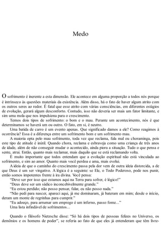 Medo
O sofrimento é inerente a esta dimensão. Ele acontece em alguma proporção a todos nós porque
é intrínseco às questões materiais da existência. Além disso, há o fato de haver algum atrito com
os outros seres ao redor. É fatal que esse atrito com várias consciências, em diferentes estágios
de evolução, gerará algum desconforto. Contudo, isso não deveria ser mais um fator limitante, e
sim uma mola que nos impulsiona para o crescimento.
Temos dois tipos de sofrimento: o bom e o mau. Perante um acontecimento, nós é que
determinamos se haverá um ou outro. O fato, em si, é neutro.
Uma batida de carro é um evento apenas. Que significado damos a ele? Como reagimos à
ocorrência? Essa é a diferença entre um sofrimento bom e um sofrimento mau.
A maioria opta pelo mau sofrimento, toda vez que reclama, fala mal ou choraminga, pois
este tipo de atitude é inútil. Quando chora, reclama e esbraveja como uma criança de três anos
de idade, além de não conseguir mudar o acontecido, ainda piora a situação. Tudo o que pensa e
sente, atrai. Então, quanto mais reclamar, mais daquilo que se está reclamando volta.
É muito importante que todos entendam que a evolução espiritual não está vinculada ao
sofrimento, e sim ao amor. Quanto mais você perdoa e ama, mais evolui.
A ideia de que o caminho do crescimento passa pela dor vem de outra ideia distorcida, a de
que Deus é um ser vingativo. A lógica é a seguinte: se Ele, o Todo Poderoso, pode nos punir,
então somos impotentes frente à ira divina. Você pensa:
“Deve ser por isso que estamos aqui na Terra para sofrer, é lógico!”
“Deus deve ser um sádico inconcebivelmente grande.”
“Eu estou perdido; não posso pensar, falar, eu não posso nada.”
“Não pedi para nascer, apareci aqui, já me dominaram, já bateram em mim; desde o início,
deram um monte de regrinhas para cumprir.”
“Eu adoeço, para arrumar um emprego é um inferno, passo fome...”
Uma lista infindável de sofrimentos...
Quando o filósofo Nietzsche disse: “Só há dois tipos de pessoas felizes no Universo, os
demônios e os homens de poder”, se referia ao fato de que eles já entenderam que têm livre-
 